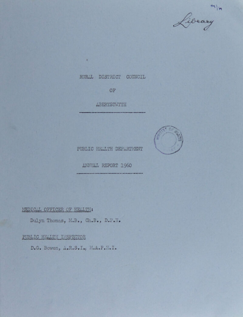 I RURAL DISTRICT COUNCIL OF ABERYSTWYTH PUBLIC HEALTH DEPARTMENT ANNUAL REPORT I960 MEDICAL OFFICER OF HEALTH: Dulyn Thomas, M.B», Ch.B., D.P.H. PUBLIC HEALTH INSPECTOR D^o* Bowen, *i»R«S»I«, jLioA.F.ii.I