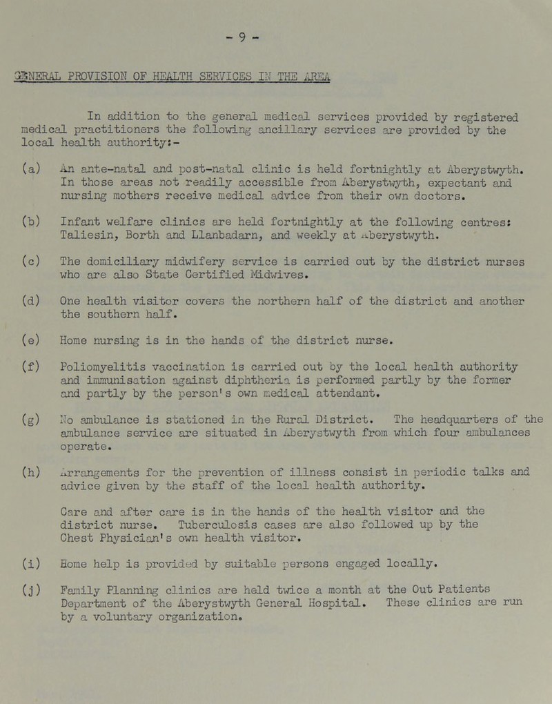 - 9 - GENERAL PROVISION OF HEALTH SERVICES IN THE AREA In addition to the general medical services provided by registered medical practitioners the following ancillary services are provided by the local health authority:- (a) An ante-natal and post-natal clinic is held fortnightly at Aberystwyth. In those areas not readily accessible from Aberystwyth, expectant and nursing mothers receive medical advice from their own doctors. (b) Infant welfare clinics are held fortnightly at the following centres: Taliesin, Borth and Llanbadarn, and weekly at .aberystwyth. (c) The domiciliary midwifery service is carried out by the district nurses who are also State Certified Midwives. (d) One health visitor covers the northern half of the district and another the southern half. (e) Home nursing is in the hands of the district nurse. (f) Poliomyelitis vaccination is carried out by the local health authority and immunisation against diphtheria is performed partly by the former and partly by the person1s own medical attendant. (g) Ho ambulance is stationed in the Rural District. The headquarters of the ambulance service axe situated in Aberystwyth from which four ambulances operate. (h) Arrangements for the prevention of illness consist in periodic talks and advice given by the staff of the local health authority. Care and after care is in the hands of the health visitor and the district nurse. Tuberculosis cases are also followed up by the Chest Physician’s own health visitor. (i) Home help is provided by suitable persons engaged locally. (j) Family Planning clinics axe held twice a month at the Out Patients Department of the Aberystwyth General Hospital. These clinics are run by a voluntary organization.