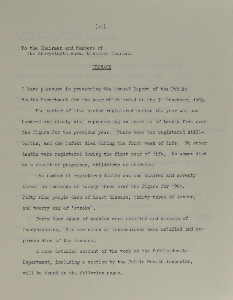 To the Chairman and Members of the Aberystwyth Rural District Council. PREFACE I have pleasure in presenting the Annual Report of the Public Health Department for the year which ended on the 31 December, 19&5. The number of live births registered during the year was one hundred and ninety six, representing an increase of twenty five over the figure for the previous year. There were two registered still- births, and one infant died during the first week of life. No other deaths were registered during the first year of life. No woman died as a result of pregnancy, childbirth or abortion. The number of registered deaths was one hundred and seventy three, an increase of twenty three over the figure for Fifty nine people died of heart disease, thirty three of cancer, and twenty six of 'stroke'. Forty four cases of measles were notified and sixteen of foodpoisoning. Six new cases of tuberculosis were notified and one person died of the disease. A more detailed account of the work of the Public Health Department, including a section by the Public Health Inspector, will be found in the following pages.