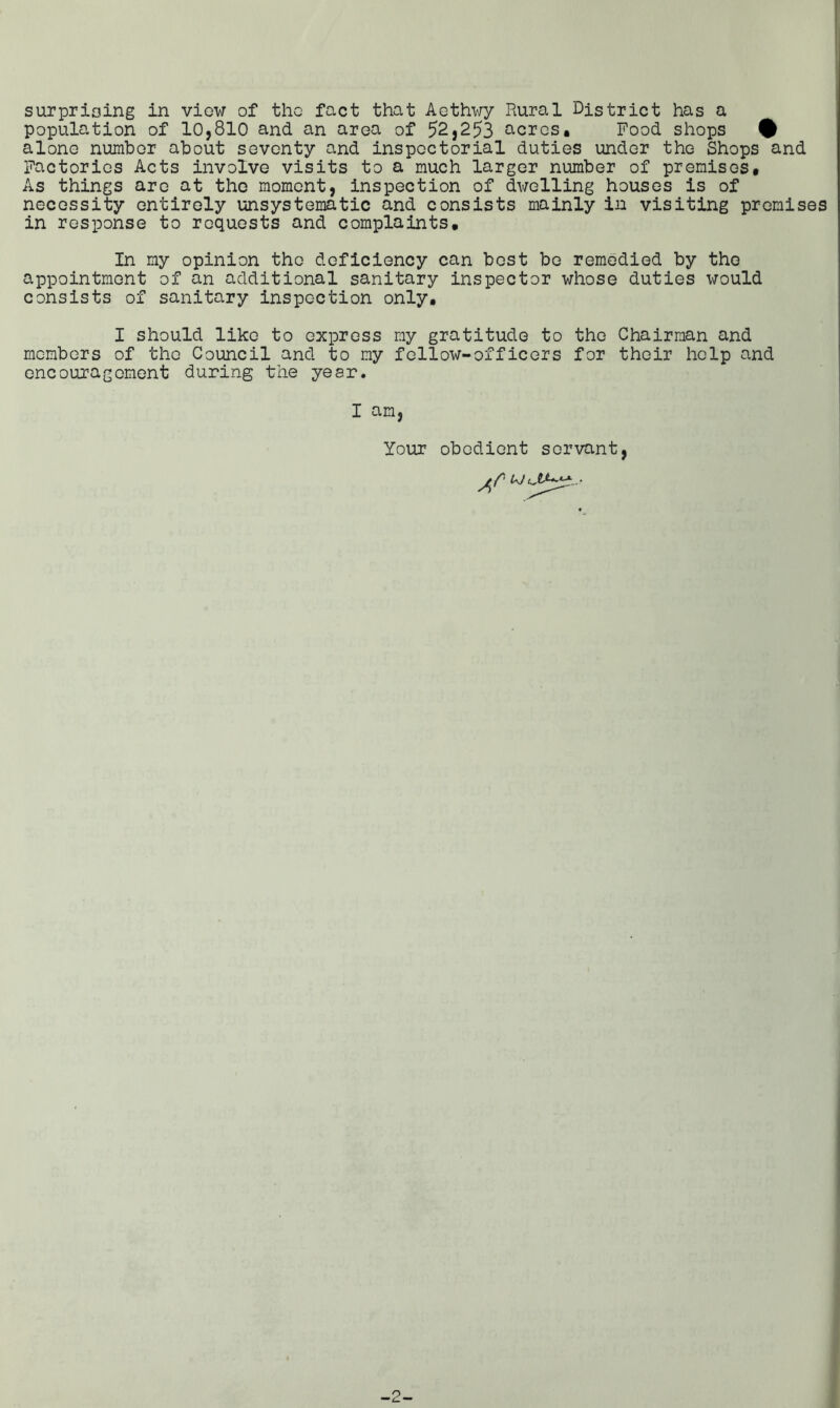 surprising in view of tho fact that Aethwy Rural District has a population of 10,810 and an area of 52,253 acres. Food shops # alone number about seventy and inspectorial duties under the Shops and Factories Acts involve visits to a much larger number of premises. As things are at the moment, inspection of dwelling houses is of necessity entirely unsystematic and consists mainly in visiting premises in response to requests and complaints. In my opinion the deficiency can best be remedied by the appointment of an additional sanitary inspector whose duties would consists of sanitary inspection only. I should like to express my gratitude to the Chairman and members of the Council and to my fellow-officers for their help and encouragement during the year. I am, Your obedient servant,