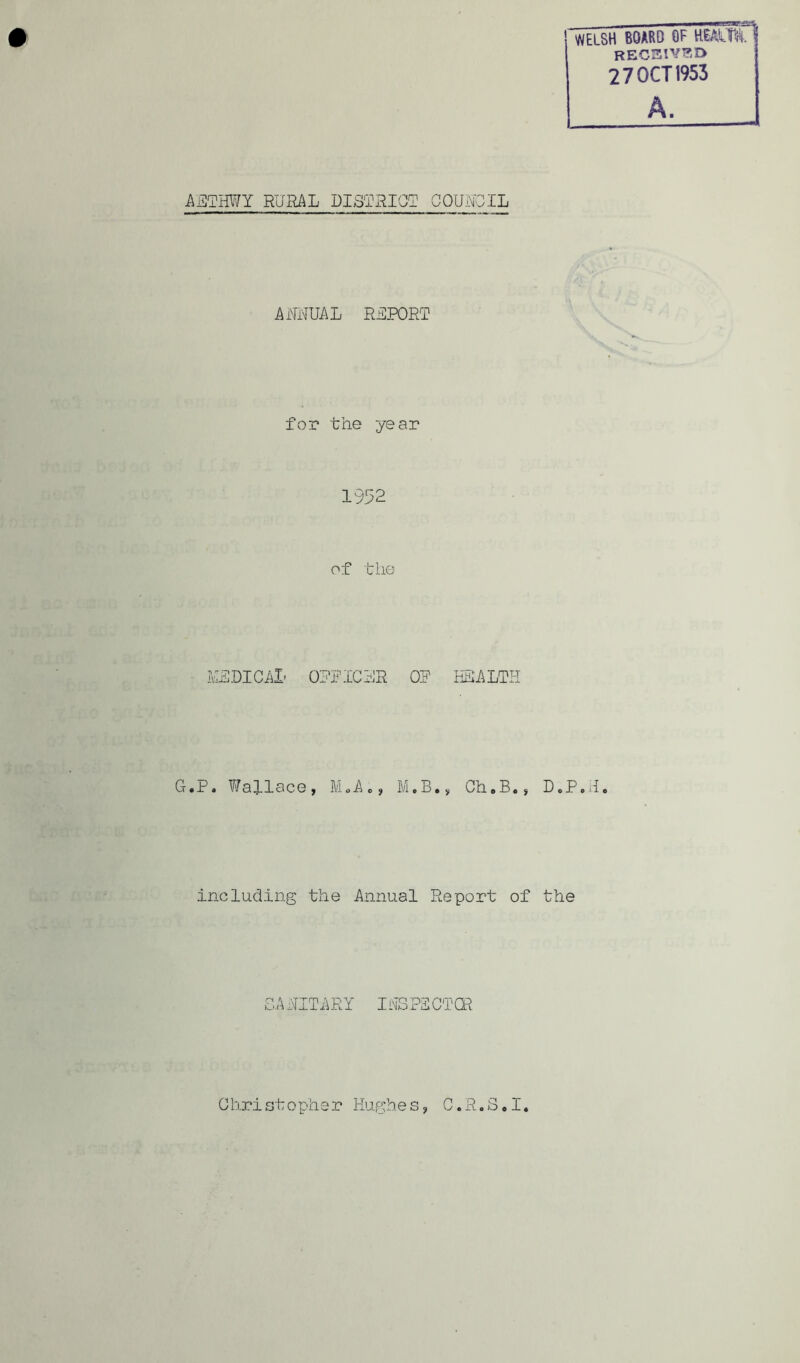 'WELSH BOARD of HEAUftU RECEIVED 2 7 OCT 1953 AETHWY RURAL DISTRICT COUNCIL ANNUAL REPORT for the year 1952 of the MEDICAL OPPICHR OP HEALTH G.P. Wallace, M 0 A <>, M.B., Ch.B., D.P.H. .including the Annual Report of the SAHITARY IHSPSCTCR