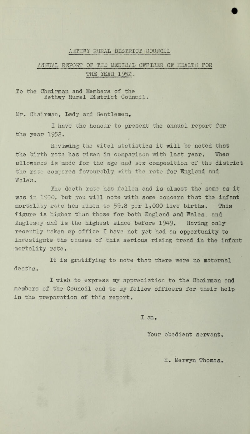 AETHWY RURAL DISTRICT COUrTGIL AjMUAL REPORT OP THE MEDICAL OFFICER OF HEALTH FOR THE YEAR 1932. To the Chairman and Members of the Aethwy Rural District Counci1. Mr. Chairman, Lady and Gentlemen, I have the honour to present the annual report for the year 1952. Reviewing the vital statistics it will be noted that the birth rate has risen in comparison with last year. When allowance is made for the age and sex composition of the district the rate compares favourably with the rate for England and Woles. The death rate has fallen and is almost the same os it was in 1950-, but you will note with some concern that the infant mortality rate has risen to 59.8 per 1,000 live births. This figure is higher than those for both England and Wales and Anglesey and is the highest since before 1949. Having only recently taken up office I hove not yet hod on opportunity to investigate the causes of this serious rising trend in the infant mortality rote. It is gratifying to note that there were no maternal deaths. I wish to express my appreciation to the Chairman and members of the Council and to my fellow officers for tneir help in the preparation of this report. I am, Your obedient servant, H. Mervyn Thomas