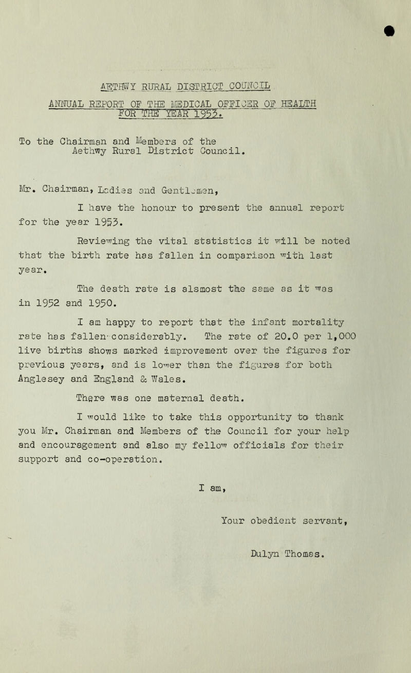 ANNUAL REPORT OF THE MEDICAL OFFICER OF HEALTH FOR' 'THE YEAR 1953. To the Chairman and Members of the Aethwy Rural District Council,, Mr. Chairman, Ladies and Gentlemen, I have the honour to present the annual report for the year 1953. Reviewing the vital statistics it will be noted that the birth rate has fallen in comparison with last year. The death rate is aIsmost the same as it was in 1952 and 1950. I am happy to report that the infant mortality rate has fallen-considerably. The rate of 20.0 per 1,000 live births shows marked improvement over the figures for previous years, and is lower than the figures for both Anglesey and England & Wales. There was one maternal death. I would like to take this opportunity to thank you Mr. Chairman and Members of the Council for your help and encouragement and also my fellow officials for their support and co-operation. I am, Your obedient servant, Dulyn Thomas.