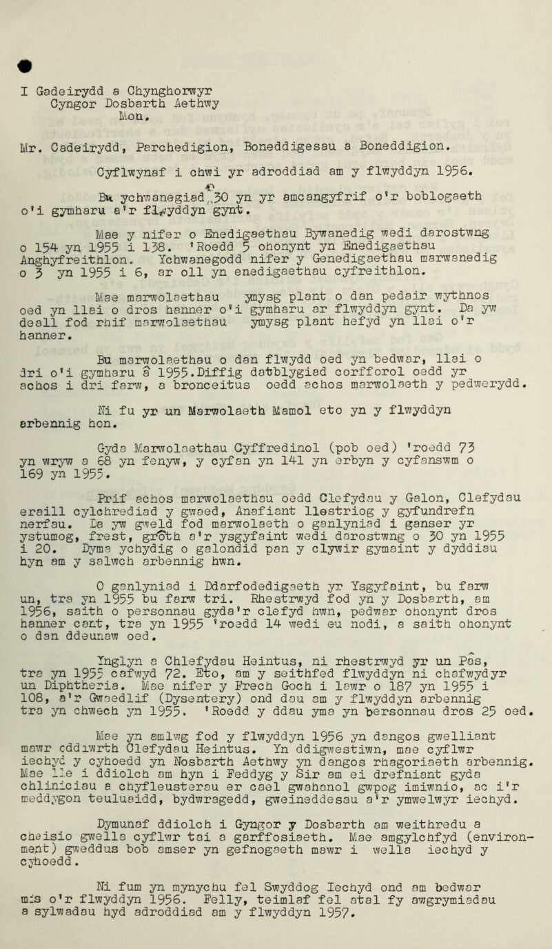 I Gadeirydd a Ohynghorwyr Gyngor Dosbarth Aethwy Mon . Mr. Cadeirydd, Parchedigion, Boneddigesau a Boneddigion. Cyflwynaf i chwi yr adroddiad am y flwyddyn 1956. Bu ychwanegiad ,30 yn yr amcangyfrif o’r boblogaeth o’i gymharu a?r flwyddyn gynt. Mae y nifer 0 Enedigaethau Bywanedig wedi darostwng o 154 yn 1955 i 138. ’Roedd 5 ohonynt yn Enedigaethau Anghyfreithion. Ychwanegodd nifer y Genedigaethau marwanedig o 3 yn 1955 i 6, ar oil yn enedigaethau cyfreithlon. Mae marwolaethau ynysg plant 0 dan pedair vjythnos oed yn llai 0 dros hanner o’i gymharu ar flwyddyn gynt. Da yw deall fod rhif marwolaethau ymysg plant hefyd yn llai o'r hanner. Bu marwolaethau 0 dan flwydd oed yn bedwar, llai 0 dri o’i gymharu a 1955.Diffig datblygiad corfforol oedd yr achos i dri farw, a bronceitus oedd echos marwolaeth y pedwerydd. Mi fu yr un Marwolaeth Mamol eto yn y flwyddyn arbennig hon. Gyda Marwolaethau Gyffredinol (pob oed) ’roedd 75 yn wryw a 68 yn fenyw, y cyfan yn 14-1 yn erbyn y cyfanswm 0 169 yn 1955. Prif achos marwolaethau oedd Clefydau y Galon, Clefydau eraill cylchrediad y gwaed, Anafiant llestriog y gyfundrefn nerfau. Da yw gweld fod marwolaeth o ganlyniad i ganser yr ystumog, frest, gr'oth o'r ysgyfaint wedi darostwng 0 50 yn 1955 i 20. Dyma ychydig 0 galondid pan y clywir gymoint y dyddiau hyn am y salwch arbennig hwn. 0 ganlyniad i Ddarfodedigaeth yr Ysgyfaint, bu farw un, tra yn 1955 bu farw tri. Rhestrwyd fod yn y Dosbarth, am 1956, saith o personnau gyda’r clefyd hwn, pedwar ohonynt dros hanner cant, tra yn 1955 ’roedd 14 wedi eu nodi, a saith ohonynt 0 dan ddeunaw oed. .vs Tnglyn a Chiefydau Heintus, ni rhestrwyd yr un Pas, tra yn 1955 cafwyd 72. Eto, am y seithfed flwyddyn ni chofwydyr un Diphtheria. Mae nifer y Freeh Goch i lewr o 187 yn 1955 i 108, a’r Gwaedlif (Dysentery) ond dau am y flwyddyn arbennig tra yn chwech yn 1955. 'Roedd y ddau yma yn bersonnau dros 25 oed Mae yn amlwg fod y flwyddyn 1956 yn dangos gwelliant mawr cddiwrth Clefydau Heintus. Yn ddigwestiwn, mae cyflwr iechyd y cyhoedd yn Nosbarth Aethwy yn dangos rhagoriaeth arbennig Mae lle.i ddiolch am hyn i Feddyg y Sir am ei drefniant gyda chliniciau a chyfleusterau er cael gwahanol gwpog imiwnio, ac i'r meddygon teuluaidd, bydwragedd, gweineddesau a’r ymwelwyr iechyd. Dymunaf ddiolch i Gyngor y Dosbarth am weithredu a cheisio gwella cyflwr tai a garffosiaeth. Mae amgylchfyd (environ ment) gweddus bob amser yn gefnogaeth mawr i wella iechyd y cyhoedd. Ni fum yn mynychu fel Swyddog Iechyd ond am bedwar mis o’r flwyddyn 1956. Felly, teimlaf fel atal fy awgrymiadau a sylwadau hyd adroddiad am y flwyddyn 1957.