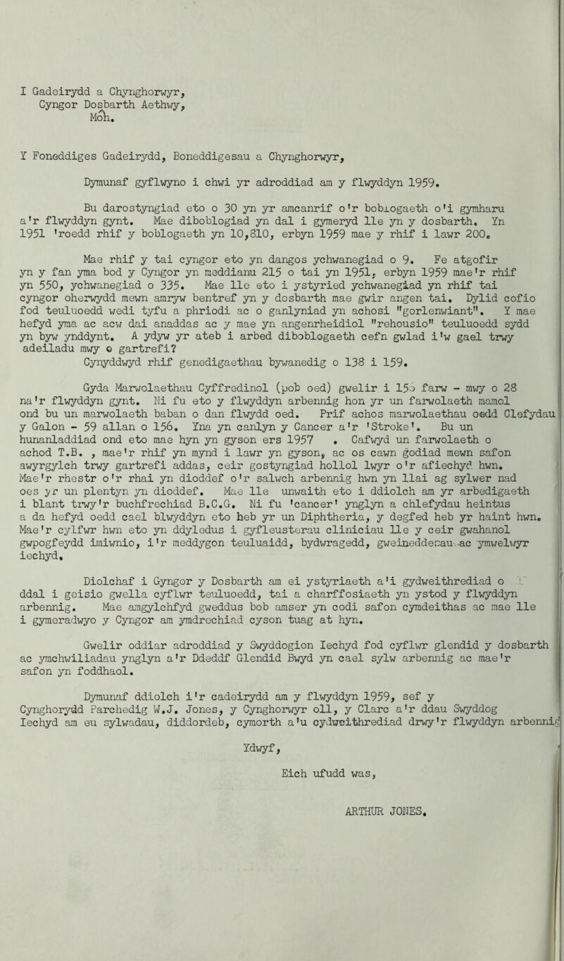 I Gadeirydd a Chynghorwyr, Cyngor Dosbarth Aethwy, Moh. Y Foneddiges Gadeirydd, Boneddigesau a Chynghorwyr, Dymunaf gyflwyno i chwi yr adroddiad am y flwyddyn 1959. Bu darostyngiad eto o 30 yn yr amcanrif o’r bobxogaeth o'i gymharu a’r flwyddyn gynt. Mae diboblogiad yn dal i gymeryd lie yn y dosbarth. Yn 1951 ’roedd rhif y boblogaeth yn 10,810, erbyn 1959 mae y rhif i lawr 200. Mae rhif y tai cyngor eto yn dangos ychwanegiad o 9. Fe atgofir yn y fan yma bod y Cyngor yn meddianu 215 o tai yn 1951. erbyn 1959 mae’r rhif yn 550, ychwanegiad o 335. Mae lie eto i ystyried ychwanegiad yn rhif tai cyngor oherwydd mewn amryw bentref yn y dosbarth mae gwir angen tai. Dylid cofio fod teuluoedd wedi tyfu a phriodi ac o ganlyniad yn achosi gorlenwiant”. Y mae hefyd yma ac acw dai anaddas ac y mae yn angenrheidiol rehousio teuluoedd sydd yn byw ynddynt. A ydyw yr ateb i arbed diboblogaeth cefn gwlad i’w gael trwy adeiladu mwy o gartrefi? Cynyddwyd rhif genedigaethau bywanedig o 138 i 159. Gyda Marwolaethau Cyffredinol (pob oed) gwelir i 15o farw - mwy 0 28 na'r flwyddyn gynt. Ni fu eto y flwyddyn arbennig hon yr un farwolaeth mamol ond bu un marwolaeth baban o dan flwydd oed. Prif achos marwolaethau oedd Clefydau y Galon - 59 allan o 156. Yna yn canlyn y Cancer a’r ’Stroke’. Bu un hunanladdiad ond eto mae hyn yn gyson ers 1957 . Cafwyd un farwolaeth o achod T.B. , mae'r rhif yn mynd i lawr yn gyson, ac os cawn godiad mewn safon awyrgylch trwy gartrefi addas, ceir gostyngiad hollol lwyr o’r afiechyd hwn. Mae’r rhestr o'r rhai yn dioddef o'r salwch arbennig hwn yn llai ag sylwer nad oes yr un plentyn yn dioddef. Mae lie unwaith eto i ddiolch am yr arbedigaeth i blant trwy’r buchfrechiad B.C.G. Ni fu ’cancer’ ynglyn a chlefydau heintus a da hefyd oedd cael blwyddyn eto heb yr un Diphtheria, y degfed heb yr haint hwn. Mae’r cylfwr hwn eto yn ddyledus i gyfleusterau cliniciau He y ceir gwahanol gwpogfeydd imiwnio, i’r meddygon teuluaidd, bydwragedd, gweineddecau-.-ac ymwelwyr iechyd, Diolchaf i Gyngor y Dosbarth am ei ystyriaeth a’i gydweithrediad o ddal i geisio gwella cyflwr teuluoedd, tai a charffosiaeth yn ystod y flwyddyn arbennig. Mae amgylchfyd gweddus bob amser yn codi safon cymdeithas ac mae lie i gymeradwyo y Cyngor am ymdrechiad cyson tuag at hyn. Gwelir oddiar adroddiad y Swyddogion Iechyd fod cyflwr glendid y dosbarth ac ymchwiliadau ynglyn a’r Ddeddf Glendid Bwyd yn cael sylw arbennig ac mae’r safon yn foddhaol. Dymunaf ddiolch i’r cadeirydd am y flwyddyn 1959, sef y Cynghorydd Parchedig W.J. Jones, y Cynghorwyr oil, y Clare a’r ddau Swyddog Iechyd am eu sylwadau, diddordeb, cymorth a’u cydweithrediad drwy’r flwyddyn arbennig Ydwyf, Eich ufudd was, ARTHUR JONES