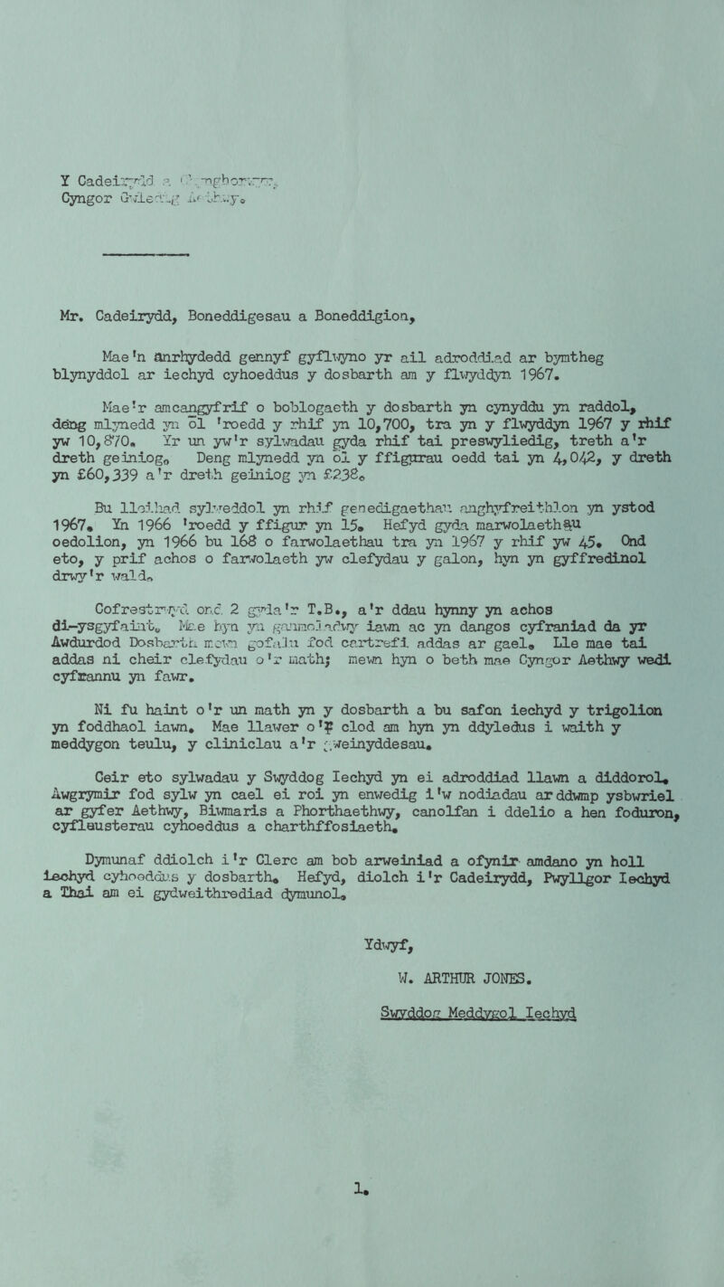y Cadeirydd a • yngboryy-. Cyngor Gvledig A' oh;.y® Mr. Cadeirydd, Boneddigesau a Boneddigion, Mae1!! anrhydedd gennyf gyflwyno yr ail adroddiad ar bymtheg blynyddol ar iechyd cyhoeddus y dosbarth am y flwyddyn 1967. Mae!r amcangyfrif o boblogaeth y dosbarth yn cynyddu yn raddol, deng mlynedd yn ol 'roedd y rhif yn 10,700, tra yn y flwyddyn 1967 y rhif yw 10,870. Yr un. yw'r sylwadau gyda rhif tai preswyliedig, treth a’r dreth geiniog0 Deng mlynedd yn ol y ffigurau oedd tai yn 4,042, y dreth yn £60,339 a’r dreth geiniog yn £232© Bu lleihad sylveddol yn rhif gen edigaethan, anghyfreithlon yn ystod 1967* Yn 1966 ’roedd y ffignr yn 15® Hefyd gyda marwolaeth^u oedolion, yn 1966 bu 168 o farwolaethau tra yn 1967 y rhif yw 45® Chd eto, y prif achos o farwolaeth yw clefydau y galon, hyn yn gyffredinol drwy’r wald-» Cofrestrvjyd. one. 2 gyda’r T.B., a’r ddau hynny yn achos di-ysgyfaintu Mae hyn yn ganmoladwy iawn ac yn dangos cyfraniad da yr Awdurdod Dosbarth mown go fain xod cartrefi addas ar gael® Lie mae tai addas ni cheir clefydau o'r math; mewn hyn o beth mae Cyngor Aethwy wedi cyfrannu yn fawr. Ni fu haint o!r un math yn y dosbarth a bu safon iechyd y trigolion yn foddhaol iawn. Mae llawer o clod am hyn yn ddyledus i waith y meddygon teulu, y cliniclau a’r - weinyddesau. Geir eto sylwadau y Suyddog Iechyd yn ei adroddiad llawn a diddorol, Awgrymir fod sylw yn cael ei roi yn enwedig i’w nodiadau arddwmp ysbwriel ar gyfer Aethwy, Biwmaris a Phorthaethwy, canolfan i ddelio a hen foduron, cyflausterau cyhoeddus a charthffosiaeth® Dymunaf ddiolch i’r Clerc am bob arweiniad a ofynir amdano yn hoi 1 iechyd cyhoeddus y dosbarth® Hefyd, diolch i’r Cadeirydd, Pwyllgor Iechyd a Thai am ei gydweithrediad dymunol® Ydwyf, W. ARTHUR JONES. Swyddog Meddygol Iechyd