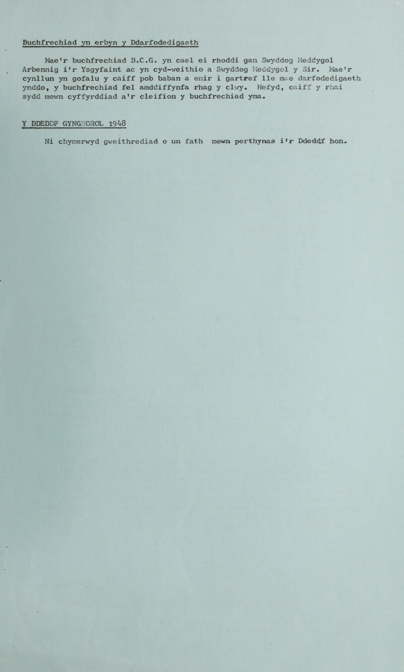 Buchfrechiad yn erbyn y Ddarfodedigaeth Mae'r buchfrechiad B.C.G. yn cael ei rhoddi gan Swyddog Meddygol Arbennig i'r Ysgyfaint ac yn cyd-weithio a Sv/yddog Meddygol y Sir. Mae'r cynllun yn gofalu y caiff pob baban a enir i gartref lie tnae darfodedigaeth ynddo, y buchfrechiad fel amddiffynfa rhag y clwy. Hefyd, caiff y rhai sydd mewn cyffyrddiad a’r cleifion y buchfrechiad yma. Y DDEDDF GYNGMOROL 1948 Ni chynerwyd gweithrediad o un fath newn perthynas iJr Ddeddf hon