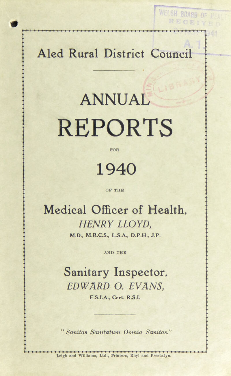 ANNUAL REPORTS FOR 1940 OF THE Medical Officer of Health, HENRY LLOYD, M.D., M.R.C.S., L.S.A., D.P.H., J.P. AND THE Sanitary Inspector, EDWARD O. EVANS, F.S.I.A., Cert. R.S.I. “ Sanitas Sanitation Omnia Sanitas Leigh and Williams, Ltd., Printers, Rhyl and Prestatyn.