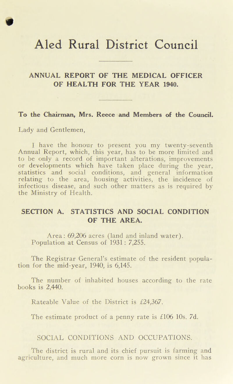 ANNUAL REPORT OF THE MEDICAL OFFICER OF HEALTH FOR THE YEAR 1940. To the Chairman, Mrs. Reece and Members of the Council. Lady and Gentlemen, I have the honour to present you my twenty-seventh Annual Report, which, this year, has to be more limited and to be only a record of important alterations, improvements or developments which have taken place during the year, statistics and social conditions, and general information relating to the area, housing activities, the incidence of infectious disease, and such other matters as is required by the Ministry of Health. SECTION A. STATISTICS AND SOCIAL CONDITION OF THE AREA. Area: 69,206 acres (land and inland water). Population at Census of 1931: 7,255. The Registrar General’s estimate of the resident popula- tion for the mid-year, 1940, is 6,145. The number of inhabited houses according to the rate books is 2,440. Rateable Value of the District is £24,367. The estimate product of a penny rate is £106 10s. 7d. SOCIAL CONDITIONS AND OCCUPATIONS. The district is rural and its chief pursuit is farming and agriculture, and much more corn is now grown since it has