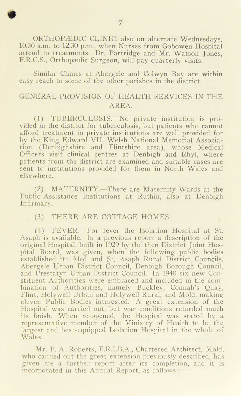 ORTHOP/EDIC CLINIC, also on alternate Wednesdays, 10.30 a.m. to 12.30 p.m., when Nurses from Gobowen Hospital attend to treatments. Dr. Partridge and Mr. Watson Jones, F.R.C.S., Orthopaedic Surgeon, will pay quarterly visits. Similar Clinics at Abergele and Colwyn Bay are within easy reach to some of the other parishes in the district. GENERAL PROVISION OF HEALTH SERVICES IN THE AREA. (1) TLBERCULOSIS.—No private institution is pro- vided in the district for tuberculosis, but patients who cannot afford treatment in private institutions are well provided for by the King Edward VII. Welsh National Memorial Associa- tion (Denbighshire and Flintshire area), whose Medical Officers visit clinical centres at Denbigh and Rhyl, where patients from the district are examined and suitable cases are sent to institutions provided for them in North Wales and elsewhere. (2) MATERNITY.—There are Maternity Wards at the Public Assistance Institutions at Ruthin, also at Denbigh Infirmary. (3) THERE ARE COTTAGE HOMES. (4) FEVER.—For fever the Isolation Hospital at St. Asaph is available. In a previous report a description of the original Hospital, built in 1929 by the then District Joint Hos- pital Board, was given, when the following public bodies established it: Aled and St. Asaph Rural District Councils, Abergele Urban District Council, Denbigh Borough Council, and Prestatyn Urban District Council. In 1940 six new Con- stituent Authorities were embraced and included in the com- bination of Authorities, namely Buckley, Connah’s Quay, Flint, Holywell Urban and Holywell Rural, and Mold, making eleven Public Bodies interested. A great extension of the Hospital was carried out, but war conditions retarded much its finish. When re-opened, the Hospital was stated by a representative member of the Ministry of Health to be the largest and best-equipped Isolation Flospital in the whole of Wales. Mr. F. A. Roberts, F.R.I.B.A., Chartered Architect, Mold, who carried out the great extension previously described, has given me a further report after its completion, and it is incorporated in this Annual Report, as follows:—