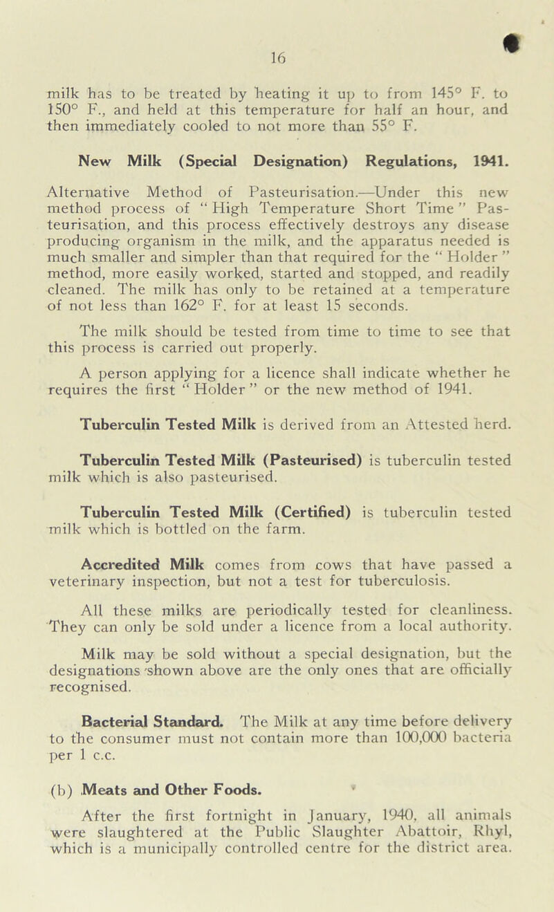 milk has to be treated by heating it up to from 145° F. to 150° F., and held at this temperature for half an hour, and then immediately cooled to not more than 55° F. New Milk (Special Designation) Regulations, 1941. Alternative Method of Pasteurisation.—Under this new method process of “ High Temperature Short Time ” Pas- teurisation, and this process effectively destroys any disease producing organism in the milk, and the apparatus needed is much smaller and simpler than that required for the “ Holder ” method, more easily worked, started and stopped, and readily cleaned. The milk has only to be retained at a temperature of not less than 162° F. for at least 15 seconds. The milk should be tested from time to time to see that this process is carried out properly. A person applying for a licence shall indicate whether he requires the first “Holder” or the new method of 1941. Tuberculin Tested Milk is derived from an Attested herd. Tuberculin Tested Milk (Pasteurised) is tuberculin tested milk which is also pasteurised. Tuberculin Tested Milk (Certified) is tuberculin tested milk which is bottled on the farm. Accredited Milk comes from cows that have passed a veterinary inspection, but not a test for tuberculosis. All these milks are periodically tested for cleanliness. They can only be sold under a licence from a local authority. Milk may be sold without a special designation, but the designations 'shown above are the only ones that are officially recognised. Bacterial Standard. The Milk at any time before delivery to the consumer must not contain more than 100,000 bacteria per 1 c.c. (b) Meats and Other Foods. * After the first fortnight in January, 1940, all animals were slaughtered at the Public Slaughter Abattoir, Rhyl, which is a municipally controlled centre for the district area.