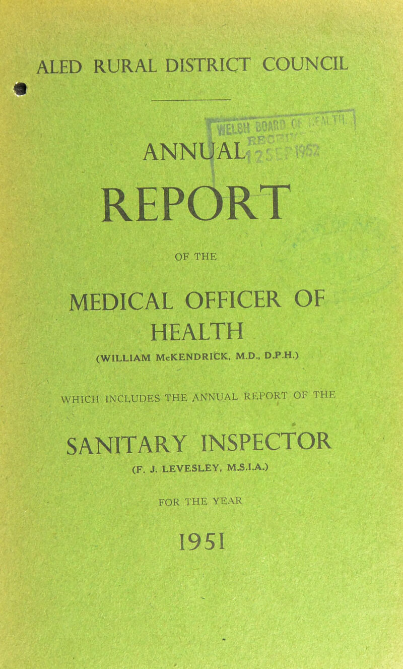 ALED RURAL DISTRICT COUNCIL ANNUAL-' REPORT OF THE MEDICAL OFFICER OF HEALTH (WILLIAM McKENDRlCK, M.D., D.P.H.) WHICH INCLUDES THE ANNUAL REPORT OF THE SANITARY INSPECTOR (F. J. LEVESLEY, M.S.I.A.) FOR THE YEAR 1951