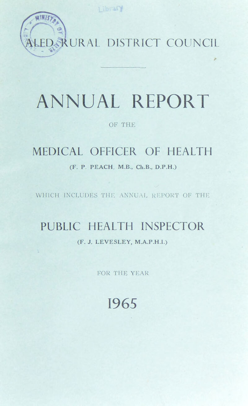 Y~~ AlTDTRURAL DISTRICT COUNCIL ANNUAL REPORT OF THE MEDICAL OFFICER OF HEAFTH (F. P PEACH. M.B., Ch.B., D.P.H.) WHICH INCLUDES TUI', ANNUAL REPORT OF THE PUBF1C HEAFTH INSPECTOR (F. J. LEVESLEY, M.A.P.H.I.) FOR THE YEAR 1965