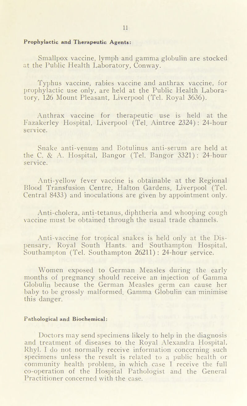 Prophylactic and Therapeutic Agents: Smallpox vaccine, lymph and gamma globulin are stocked at the Public Health Laboratory, Conway. Typhus vaccine, rabies vaccine and anthrax vaccine, for prophylactic use only, are held at the Public Health Labora- tory, 126 Mount Pleasant, Liverpool (Tel. Royal 3636). Anthrax vaccine for therapeutic use is held at the Fazakerley Hospital, Liverpool (Tel. Aintree 2324): 24-hour service. Snake anti-venum and Botulinus anti-serum are held at the C. & A. Hospital, Bangor (Tel. Bangor 3321): 24-hour service. Anti-yellow fever vaccine is obtainable at the Regional Blood Transfusion Centre, Halton Gardens, Liverpool (Tel. Central 8433) and inoculations are given by appointment only. Anti-cholera, anti-tetanus, diphtheria and whooping cough vaccine must be obtained through the usual trade channels. Anti-vaccine for tropical snakes is held only at the Dis- pensary, Royal South Hants, and Southampton Hospital, Southampton (Tel. Southampton 26211): 24-hour service. Women exposed to German Measles during the early months of pregnancy should receive an injection of Gamma Globulin because the German Measles germ can cause her baby to be grossly malformed. Gamma Globulin can minimise this danger. Fathological and Biochemical: Doctors may send specimens likely to help in the diagnosis and treatment of diseases to the Royal Alexandra Hospital, Rhyl. I do not normally receive information concerning such specimens unless the result is related to a public health or community health problem, in which case I receive the full co-operation of the Hospital Pathologist and the General Practitioner concerned with the case.