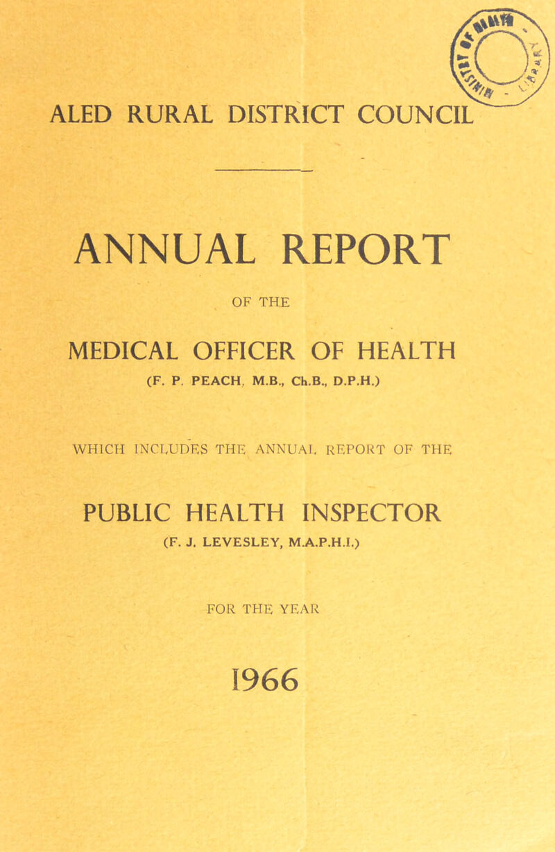 ALED RURAL DISTRICT COUNCIL ANNUAL REPORT OF THE MEDICAL OFFICER OF HEALTH (F. P. PEACH. M B., Ch.B., D.P.H.) WHICH INCLUDES THE ANNUAL REPORT OF THE PUBLIC HEALTH INSPECTOR (F. J. LEVESLEY, M.A.P.H.I.) FOR TFIE YEAR 1966