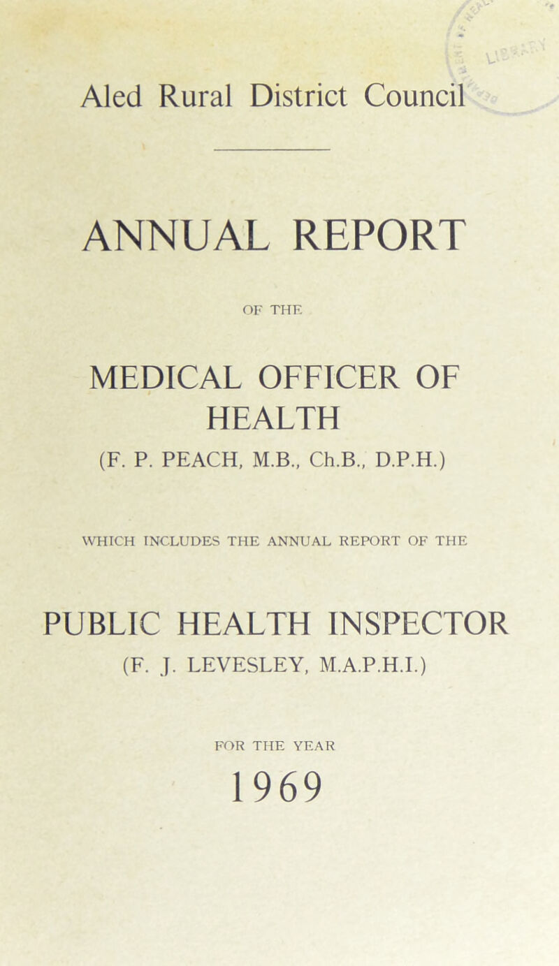 Aled Rural District Council ANNUAL REPORT OF THF. MEDICAL OFFICER OF HEALTH (F. P. PEACH, M.B., Ch.B., D.P.H.) WHICH INCLUDES THE ANNUAL REPORT OF THE PUBLIC HEALTH INSPECTOR (F. J. LEVESLEY, M.A.P.H.I.) FOR THE YEAR 1969