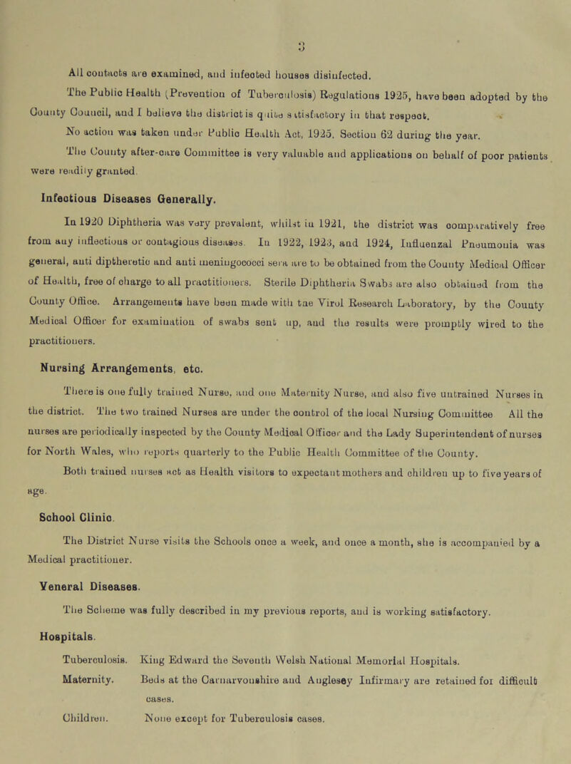 The Public Health (Prevention of Tuberculosis) Regulations 1925, have been adopted by the County Council, aud I believe the district is quite s itisfacbory in that reaped. No action was taken under Public Health Act, 1925. Section 62 during the year. The County after-care Committee is very valuable and applications on behalf of poor patients were readily granted. Infectious Diseases Generally. In 1920 Diphtheria was very prevalent, whilst iu 1921, the district was comparatively free from auy inflections or contagious diseases. In 1922, 1923, and 1924, Influenzal Pneumouia was general, anti diptheretio and anti meningococci sera are to be obtained from the County Medical Officer of Health, free of charge to all praotitiouers. Sterile Diphtheria Swabs are also obtained from the County Office. Arrangements have been made with tae Yirol Research Laboratory, by the County Medical Officer for examination of swabs sent up, aud the results were promptly wired to the practitioners. Nursing Arrangements, etc. 1 here is one fully trained Nurse, and one Maternity Nurse, aud also five untrained Nurses in the district. The two trained Nurses are under the ooutrol of the local Nursing Committee All the nurses are periodically inspected by the County Medical Officer and the Lady Superintendent of nurses for North Wales, who reports quarterly to the Public Health Committee of the County. Both trained nurses act as Health visitors to expectant mothers aud children up to five years of age. School Clinic The District Nurse visits the Schools once a week, and once a month, she is accompanied by a Medical practitioner. Yeneral Diseases. The Scheme was fully described in my previous reports, aud is working satisfactory. Hospitals. Tuberculosis. King Edward the Seventh Welsh National Memorial Hospitals. Maternity. Beds at the Carnarvonshire aud Anglesey Infirmary are retained foi difficult cases. None except for Tuberoulosis cases. Children.