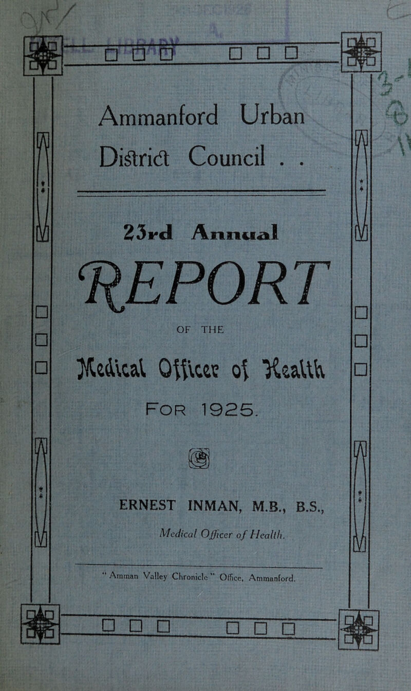 r^Bjrn □ □ □ Q □ □ uyu ' / □ □ □ Ammanford Urban Di^rid Council . . Annuail liEPORT 9? OF THE }l^c4\cal Oit\ce? UcaUK For 1925. ERNEST INMAN, M.B., B.S., Medical Officer of Health. “ Amman Valley Chronicle  Office. Ammanford. □ □ □ □ □ □ □ □ □