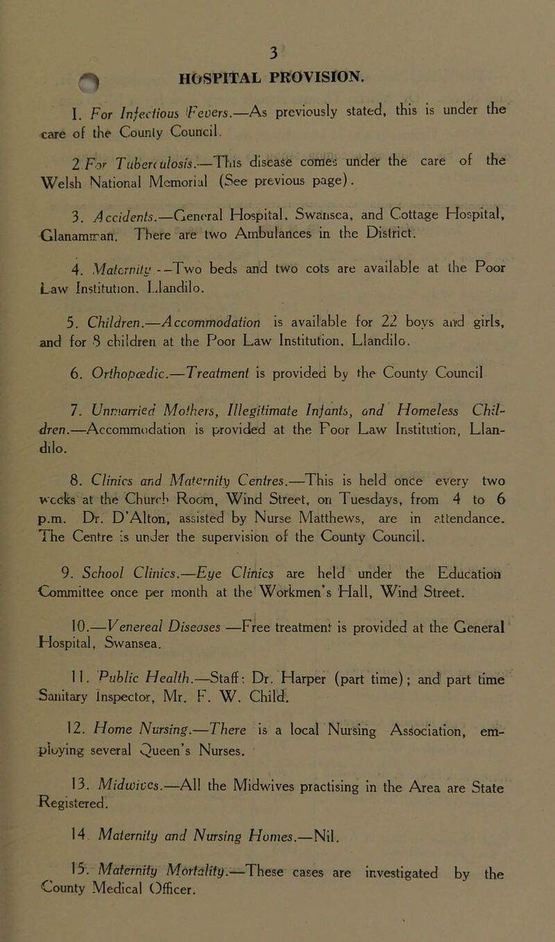 HOSPITAL PROVISION. o I. For Infectious Fevers.—As previously stated, this is under the care of the Counly Council. 2 For Tuberculosis.—This disease comes under the care of the Welsh National Memorial (See previous page). 3. Accidents.—General Hospital. Swansea, and Cottage Hospital, Glanarmran. There are two Ambulances in the District. 4. Maternity --Two beds and two cots are available at the Poor Law Institution. Llandilo. 5. Children.—Accommodation is available for 22 boys and girls, and for 8 children at the Poor Law Institution. Llandilo. 6. Orthopaedic.—Treatment is provided by the County Council 7. Unmarried Mothers, Illegitimate Infants, and Homeless Chil- dren.—Accommodation is provided at the Foor Law Institution, Llan- dilo. 8. Clinics and Maternity Centres.—This is held once every two weeks at the Church Room, Wind Street, on Tuesdays, from 4 to 6 p.m. Dr. D’Alton, assisted by Nurse Matthews, are in attendance. The Centre is under the supervision of the County Council. 9. School Clmics.—Eye Clinics are held under the Education Committee once per month at the Workmen’s Plall, Wind Street. 10. —Venereal Diseases —Free treatment is provided at the General Hospital, Swansea. 11. Public Health.—Staff: Dr. Plarper (part time); and part time Sanitary Inspector, Mr. F. W. Child. 12. Home Nursing.—There is a local Nursing Association, em- ploying several Queen’s Nurses. 13. Midwives.—All the Midwives practising in the Area are State Registered. 14 Maternity and Nursing Homes.—Nil. 15. Maternity Mortality.—These cases are investigated by the County Medical Officer.