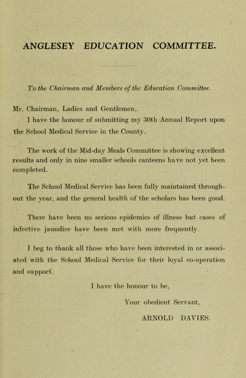 ANGLESEY EDUCATION COMMITTEE. To the Chairman and Members of the Education Committee. Mr. Chairman, Ladies and Gentlemen, I have the honour of submitting my 30th Annual Report upon the School Medical Service in the County. The work of the Mid-day Meals Committee is showing excellent results and only in nine smaller schools canteens have not yet been completed. The School Medical Service has been fully maintained through- out the year, and the general health of the scholars has been good. There have been no serious epidemics of illness but cases of infective jaundice have been met with more frequently. I beg to thank all those who have been interested in or associ- ated with the School Medical Service for their loyal co-operation and support. I have the honour to be, Your obedient Servant, ARNOLD DAVIES.