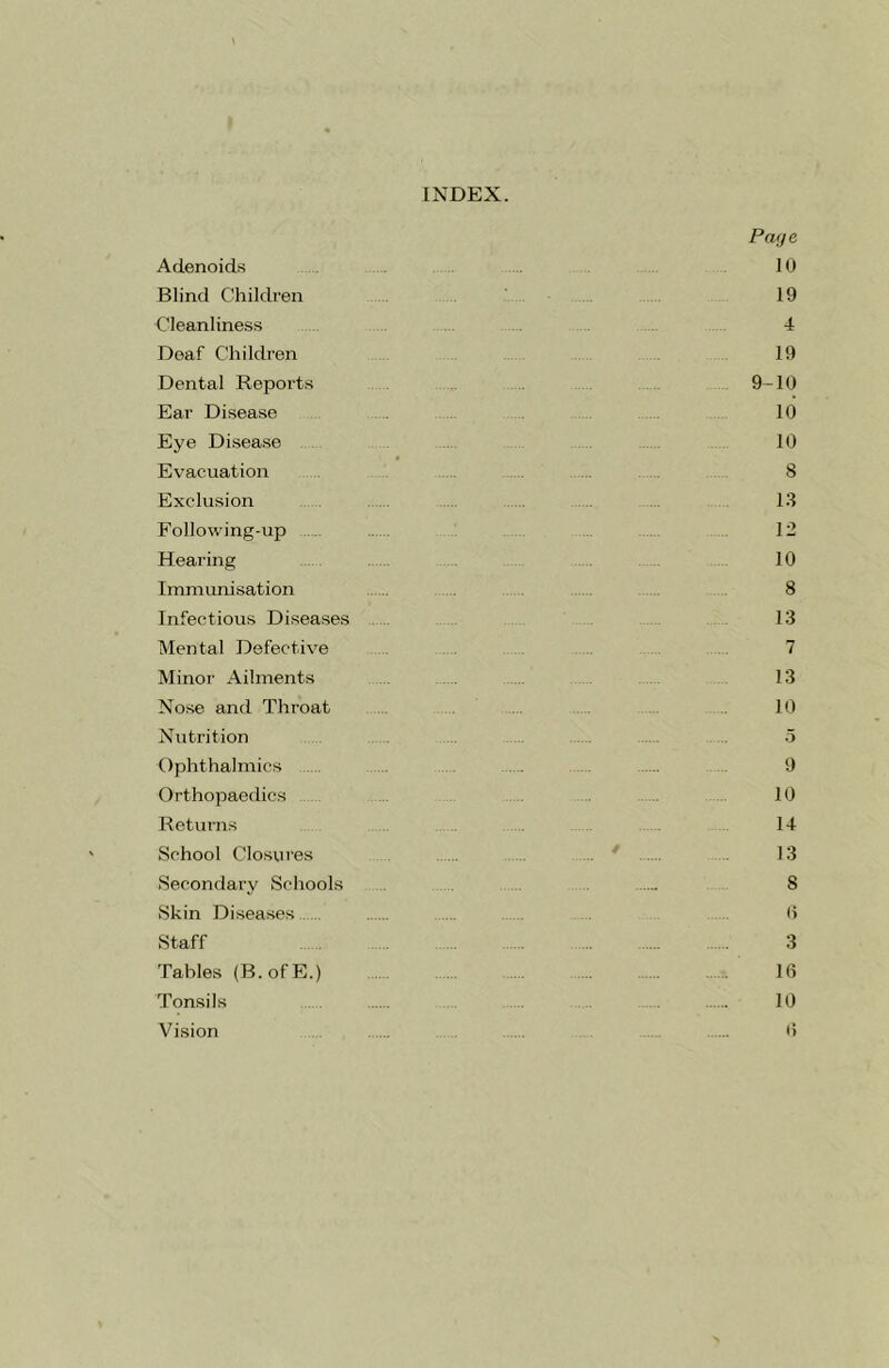 INDEX. Adenoids Blind Children Cleanliness Deaf Children Dental Reports Ear Disease Eye Disease Evacuation Exclusion Following-up Hearing Immunisation Infectious Diseases Mental Defective Minor Ailments Nose and Throat Nutrition Ophthalmics Orthopaedics Returns School Closures Secondary Schools Skin Diseases Staff Tables (B.ofE.) Tonsils Vision Pay e 10 19 4 19 9-10 10 10 8 13 12 10 8 13 7 13 10 5 9 10 14 13 8 6 3 16 10 6