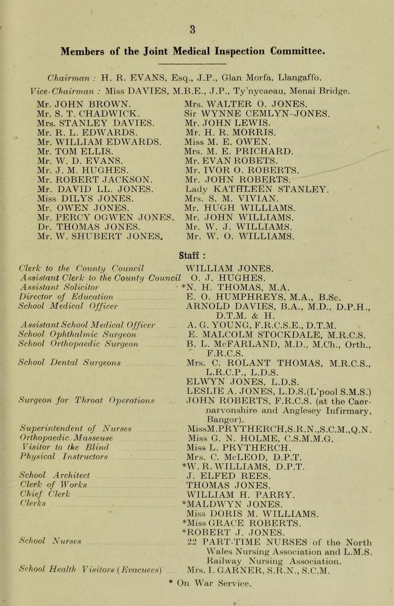 Members of the Joint Medical Inspection Committee. Chairman : H. R. EVANS. Esq., J.P., Gian Morfa, Llangaffo. Vice-Chairman : Miss DAVIES, M.B.E.. J.P., Ty’nycaeau, Menai Bridge. Mr. JOHN BROWN. Mr. S. T. CHADWICK. Mrs. STANLEY DAVIES. Mr. R. L. EDWARDS. Mr. WILLIAM EDWARDS. Mr. TOM ELLIS. Mr. W. D. EVANS. Mr. J. M. HUGHES. Mr. ROBERT JACKSON. Mr. DAVID LL. JONES. Miss DILYS JONES. Mr. OWEN JONES. Mr. PERCY OGWEN JONES. Dr. THOMAS JONES. Mr. W. SHUBERT JONES. Mrs. WALTER O. JONES. Sir WYNNE CEMLYN-JONES. Mr. JOHN LEWIS. Mr. H. R. MORRIS. Miss M. E. OWEN. Mrs. M. E. PRICHARD. Mr. EVAN ROBETS. Mr. IVOR O. ROBERTS. Mr. JOHN ROBERTS. Lady KATHLEEN STANLEY. Mrs.' S. M. VIVIAN. Mr. HUGH WILLIAMS. Mr. JOHN WILLIAMS. Mr. W. J. WILLIAMS. Mr. W. O. WILLIAMS. Staff : Clerk to the Count// Council Assistant Clerk to the Count// Council Assistant Solicitor Director of Education School Medical Officer WILLIAM JONES. O. J. HUGHES. *N. H. THOMAS, M.A. E. O. HUMPHREYS, M.A., B.Sc. ARNOLD DAVIES, B.A., M.D., D.P. D.T.M. & H. H„ Assistant School Medical Officer School Ophthalmic Surgeon School Orthopaedic Surgeon School Dental Surgeons Surgeon for Throat Operations Superintendent of Nurses Orthopaedic Masseuse Visitor to the Blind Phi/sical Instructors School Architect Clerk of Works Chief Clerk Clerks School Nurses School Health Visitors ( Evacuees) A. G. YOUNG, F.R.C.S.E., D.T.M. E. MALCOLM STOCKDALE, M.R.C.S. B. L. McFARLAND, M.D., M.Ch., Orth., F.R.C.S. Mrs. C. ROLANT THOMAS, M.R.C.S., L.R.C.P., L.D.S. ELWYN JONES, L.D.S. LESLIE A. JONES, L.D.S.(L’pool S.M.S.) JOHN ROBERTS, F.R.C.S. (at the Caer- narvonshire and Anglesey Infirmary, Bangor). MissM.PRYTHERCH,S.R.N.,S.C.M.,Q.N. Miss G. N. HOLME, C.S.M.M.G. Miss L. PRYTHERC'H. Mrs. C. McLEOD, D.P.T. *W. R. WILLIAMS. D.P.T. J. ELFED REES. THOMAS JONES. WILLIAM H. PARRY. •MALDWYN JONES. Miss DORIS M. WILLIAMS. ♦Miss GRACE ROBERTS. ♦ROBERT J. JONES. 22 PART-TIME NURSES of the North Wales Nursing Association and L.M.S. Railway Nursing Association. Mrs. I. GARNER, S.R.N., S.C.M. * On War Service.
