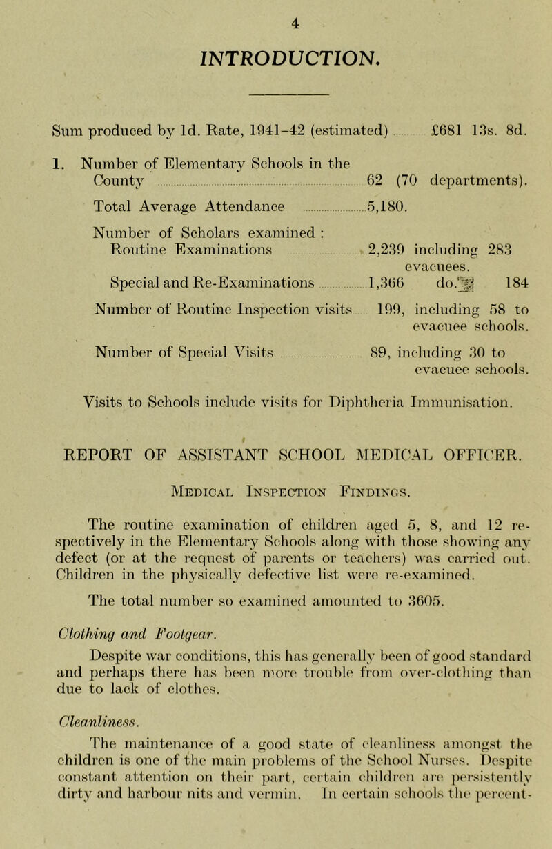 INTRODUCTION. Sum produced by Id. Rate, 1941-42 (estimated) £681 13s. 8d. 1. Number of Elementary Schools in the County 62 (70 departments). Total Average Attendance 5,180. Number of Scholars examined : Routine Examinations 2,239 including 283 evacuees. Special and Re-Examinations 1,366 do.vgj 184 Number of Routine Inspection visits 199, including 58 to evacuee schools. Number of Special Visits 89, including 30 to evacuee schools. Visits to Schools include visits for Diphtheria Immunisation. REPORT OE ASSISTANT SCHOOL MEDICAL OFFICER. Medical Inspection Findings. The routine examination of children aged 5, 8, and 12 re- spectively in the Elementary Schools along with those showing any defect (or at the request of parents or teachers) was carried out. Children in the physically defective list were re-examined. The total number so examined amounted to 3605. Clothing and Footgear. Despite war conditions, this has generally been of good standard and perhaps there has been more trouble from over-clothing than due to lack of clothes. Cleanliness. The maintenance of a good state of cleanliness amongst the children is one of the main problems of the School Nurses. Despite constant attention on their part, certain children are persistently dirty and harbour nits and vermin. In certain schools the percent-