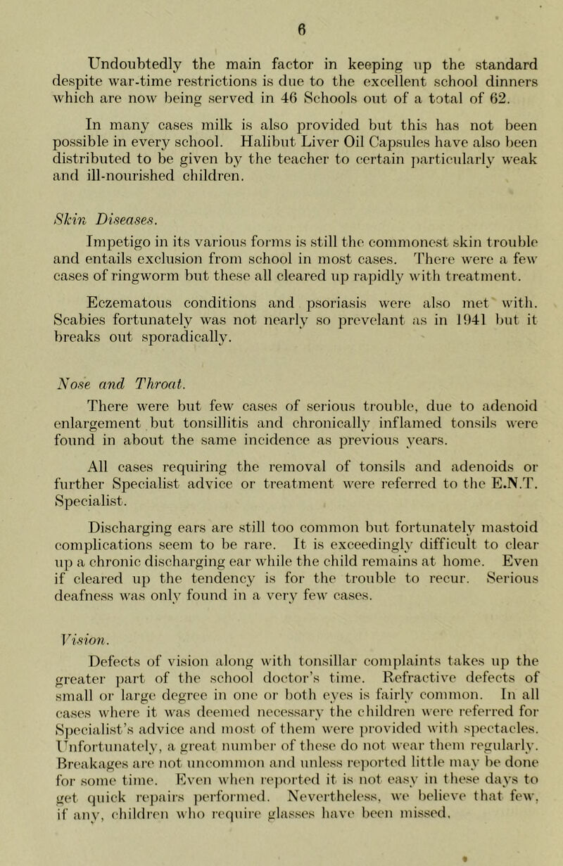 Undoubtedly the main factor in keeping up the standard despite war-time restrictions is due to the excellent school dinners which are now being served in 46 Schools out of a total of 62. In many cases milk is also provided but this has not been possible in every school. Halibut Liver Oil Capsules have also been distributed to be given by the teacher to certain particularly weak and ill-nourished children. Skin Diseases. Impetigo in its various forms is still the commonest skin trouble and entails exclusion from school in most cases. There were a few cases of ringworm but these all cleared up rapidly with treatment. Eczematous conditions and psoriasis were also met with. Scabies fortunately was not nearly so prevelant as in 1641 but it breaks out sporadically. Nose and Throat. There were but few cases of serious trouble, due to adenoid enlargement but tonsillitis and chronically inflamed tonsils were found in about the same incidence as previous years. All cases requiring the removal of tonsils and adenoids or further Specialist advice or treatment were referred to the E.N.T. Specialist. Discharging ears are still too common but fortunately mastoid complications seem to be rare. It is exceedingly difficult to clear up a chronic discharging ear while the child remains at home. Even if cleared up the tendency is for the trouble to recur. Serious deafness was only found in a very few cases. Vision. Defects of vision along with tonsillar complaints takes up the greater part of the school doctor’s time. Refractive defects of small or large degree in one or both eyes is fairly common. In all cases where it was deemed necessary the children were referred for Specialist’s advice and most of them were provided with spectacles. Unfortunately, a great number of these do not wear them regularly. Breakages are not uncommon and unless reported little may be done for some time. Even when reported it is not easy in these days to get quick repairs performed. Nevertheless, we believe that few. if anv, children who require glasses have been missed. t