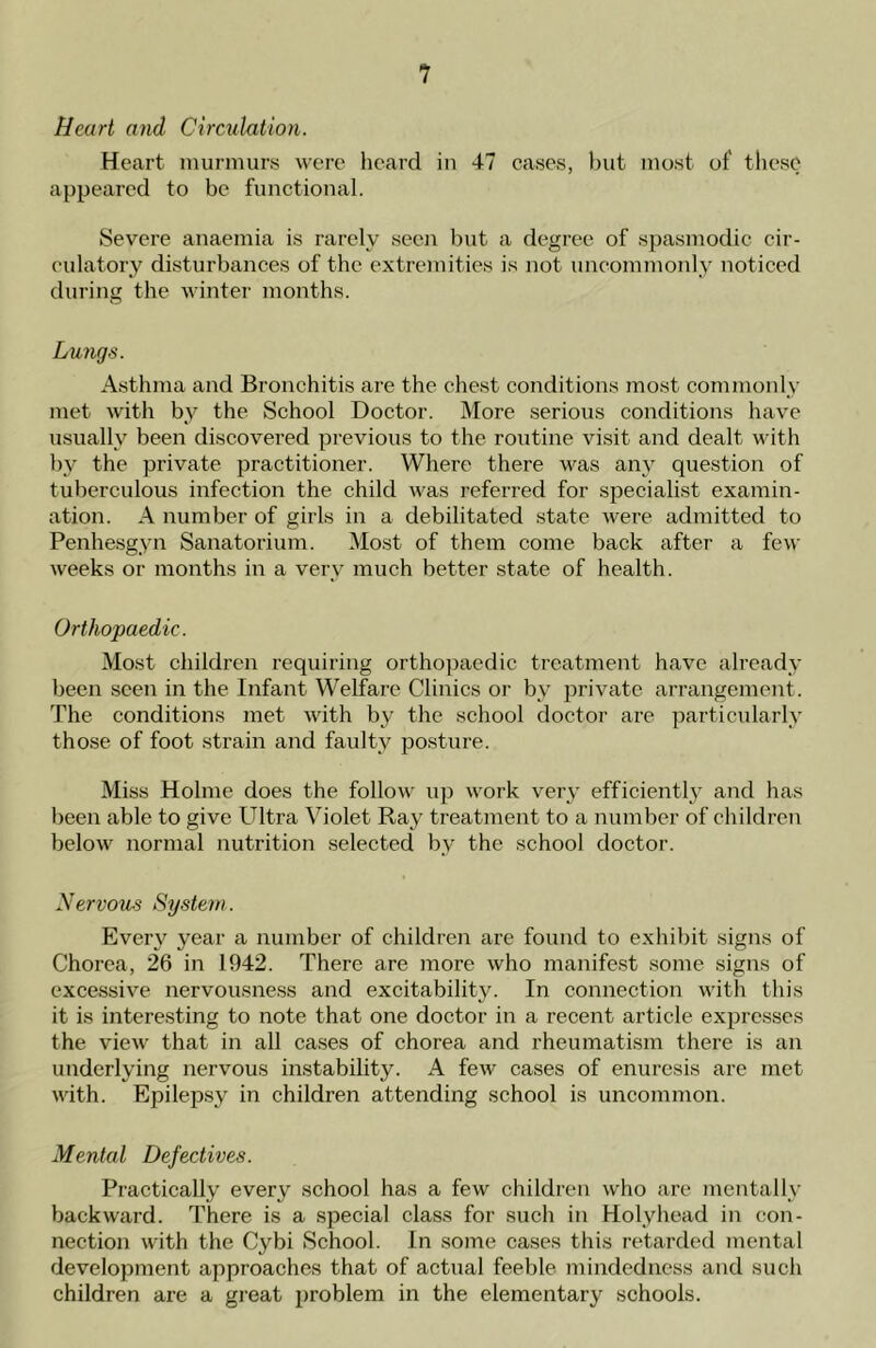 Heart and Circulation. Heart murmurs were heard in 47 cases, but most of' these appeared to be functional. Severe anaemia is rarely seen but a degree of spasmodic cir- culatory disturbances of the extremities is not uncommonly noticed during the winter months. Lungs. Asthma and Bronchitis are the chest conditions most commonly met with by the School Doctor. More serious conditions have usually been discovered previous to the routine visit and dealt with by the private practitioner. Where there was any question of tuberculous infection the child was referred for specialist examin- ation. A number of girls in a debilitated state were admitted to Penhesgyn Sanatorium. Most of them come back after a few weeks or months in a very much better state of health. Orthopaedic. Most children requiring orthopaedic treatment have already been seen in the Infant Welfare Clinics or by private arrangement. The conditions met with by the school doctor are particularly those of foot strain and faulty posture. Miss Holme does the follow up work very efficiently and has been able to give Ultra Violet Ray treatment to a number of children below normal nutrition selected bv the school doctor. Nervous System. Every year a number of children are found to exhibit signs of Chorea, 26 in 1942. There are more who manifest some signs of excessive nervousness and excitability. In connection with this it is interesting to note that one doctor in a recent article expresses the view that in all cases of chorea and rheumatism there is an underlying nervous instability. A few cases of enuresis are met with. Epilepsy in children attending school is uncommon. Mental Defectives. Practically every school has a few children who are mentally backward. There is a special class for such in Holyhead in con- nection with the Cybi School. In some cases this retarded mental development approaches that of actual feeble mindedness and such children are a great problem in the elementary schools.