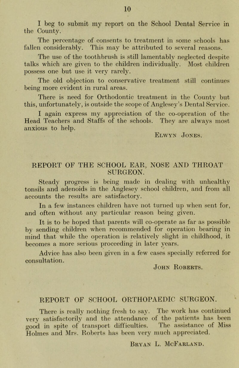 I beg to submit my report on the School Dental Service in the County. The percentage of consents to treatment in some schools has fallen considerably. This may be attributed to several reasons. The use of the toothbrush is still lamentably neglected despite talks which are given to the children individually. Most children possess one but use it very rarely. The old objection to conservative treatment still continues being more evident in rural areas. There is need for Orthodontic treatment in the County but this, unfortunately, is outside the scope of Anglesey’s Dental Service. I again express my appreciation of the co-operation of the Head Teachers and Staffs of the schools. They are always most anxious to help. Elwyn Jones. REPORT OF THE SCHOOL EAR, NOSE AND THROAT SURGEON. Steady progress is being made in dealing with unhealthy tonsils and adenoids in the Anglesey school children, and from all accounts the results are satisfactory. In a few instances children have not turned up when sent for, and often without any particular reason being given. It is to be hoped that parents will co-operate as far as possible by sending children when recommended for operation bearing in mind that while the operation is relatively slight in childhood, it becomes a more serious proceeding in later years. Advice has also been given in a few cases specially referred for consultation. John Roberts. REPORT OF SCHOOL ORTHOPAEDIC SURGEON. There is really nothing fresh to say. The work has continued very satisfactorily and the attendance of the patients has been good in spite of transport difficulties. The assistance of Miss Holmes and Mrs. Roberts has been very much appreciated. Bryan L. McFarland.