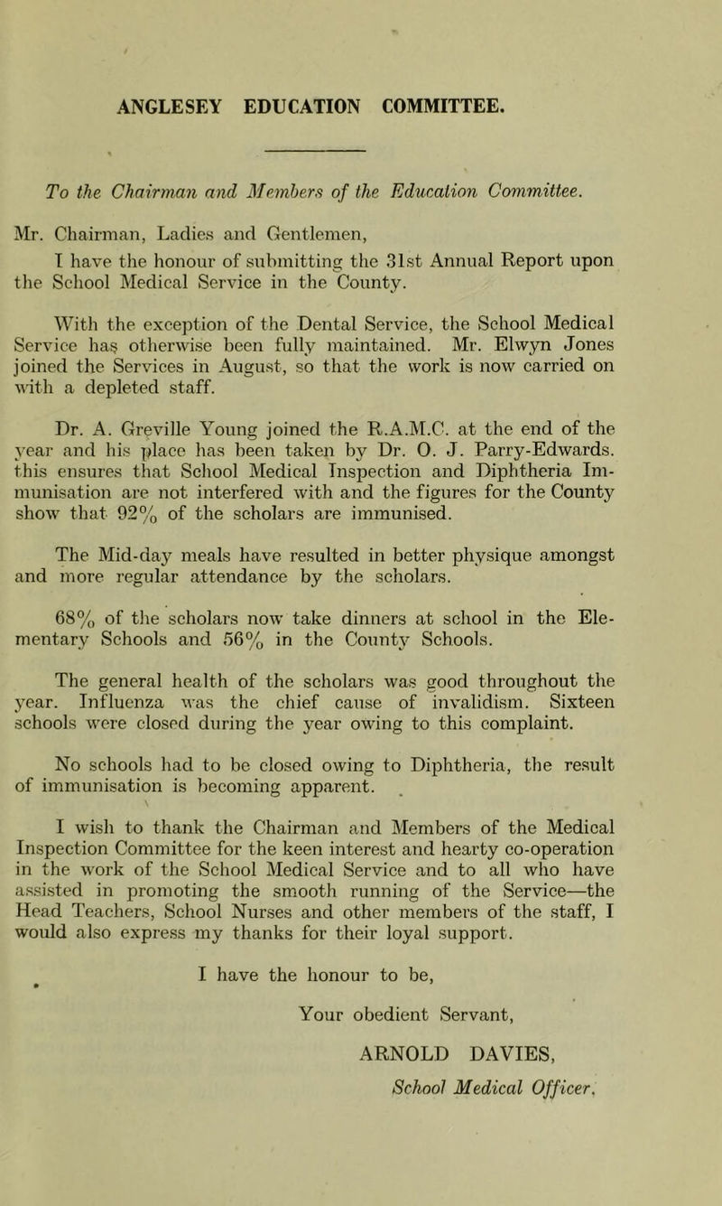 ANGLESEY EDUCATION COMMITTEE. To the Chairman and Members of the Education Committee. Mr. Chairman, Ladies and Gentlemen, I have the honour of submitting the 31st Annual Report upon the School Medical Service in the County. With the exception of the Dental Service, the School Medical Service has otherwise been fully maintained. Mr. Elwyn Jones joined the Services in August, so that the work is now carried on with a depleted staff. Dr. A. Greville Young joined the R.A.M.C. at the end of the year and his place has been taken by Dr. O. J. Parry-Edwards. this ensures that School Medical Inspection and Diphtheria Im- munisation are not interfered with and the figures for the County show that 92% of the scholars are immunised. The Mid-day meals have resulted in better physique amongst and more regular attendance by the scholars. 68% of the scholars now take dinners at school in the Ele- mentary Schools and 56% in the County Schools. The general health of the scholars was good throughout the year. Influenza was the chief cause of invalidism. Sixteen schools were closed during the year owing to this complaint. No schools had to be closed owing to Diphtheria, the result of immunisation is becoming apparent. I wish to thank the Chairman and Members of the Medical Inspection Committee for the keen interest and hearty co-operation in the work of the School Medical Service and to all who have assisted in promoting the smooth running of the Service—the Head Teachers, School Nurses and other members of the staff, I would also express my thanks for their loyal support. I have the honour to be, Your obedient Servant, ARNOLD DAVIES, School Medical Officer.