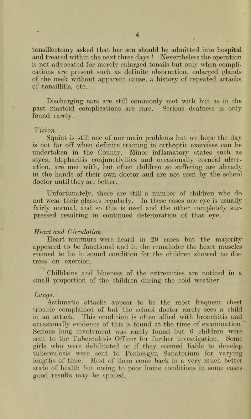 tonsillectomy asked that her son should be admitted into hospital and treated within the next three days ! Nevertheless the operation is not advocated for merely enlarged tonsils but only when compli- cations are present such as definite obstruction, enlarged glands of the neck without apparent cause, a history of repeated attacks of tonsillitis, etc. Discharging ears are still commonly met with but as in the past mastoid complications are rare. Serious deafness is only found rarely. V ision. Squint is still one of our main problems but we hope the day is not far off when definite training in orthoptic exercises can be undertaken in the County. Minor inflamatory states such as styes, blepharitis conjunctivities and occasionally corneal ulcer- ation, are met with, but often children so suffering are already in the hands of their own doctor and are not seen by the school doctor until they are better. Unfortunately, there are still a number of children who do not wear their glasses regularly. In these cases one eye is usually fairly normal, and so this is used and the other completely sur- passed resulting in continued deterioration of that eye. Heart and Circulation. Heart murmurs were heard in 20 cases but the majority appeared to be functional and in the remainder the heart muscles seemed to be in sound condition for the children showed no dis- tress on exertion. Chilblains and blueness of the extremities are noticed in a small proportion of the children during the cold weather. Lungs. Asthmatic attacks appear to be the most frequent chest trouble complained of but the school doctor rarely sees a child in an attack. This condition is often allied with bronchitis and occasionally evidence of this is found at the time of examination. Serious lung involvmcnt was rarely found but 6 children were sent to the Tuberculosis Officer for further investigation. Some girls who were debilitated or if they seemed liable to develop tuberculosis were sent to Penhesgyn Sanatorium for varying lengths of time. Most of them come back in a very much better state of health but owing to poor home conditions in some cases good results may be spoiled.