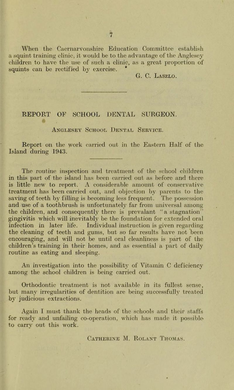 When the Caernarvonshire Education Committee establish a squint training clinic, it would be to the advantage of the Anglesey children to have the use of such a clinic, as a great proportion of squints can be rectified by exercise. * G. C. Laszlo. REPORT OF SCHOOL DENTAL SURGEON. Anglesey School Dental Service. Report on the work carried out in the Eastern Half of the Island during 1943. The routine inspection and treatment of the school children in this part of the island has been carried out as before and there is little new to report. A considerable amount of conservative treatment has been carried out, and objection by parents to the saving of teeth by filling is becoming less frequent. The possession and use of a toothbrush is unfortunately far from universal among the children, and consequently there is prevalant “a stagnation-' gingivitis which will inevitably be the foundation for extended oral infection in later life. Individual instruction is given regarding the cleaning of teeth and gums, but so far results have not been encouraging, and will not be until oral cleanliness is part of the children’s training in their homes, and as essential a part of daily routine as eating and sleeping. An investigation into the possibility of Vitamin C deficiency among the school children is being carried out. Orthodontic treatment is not available in its fullest sense, but many irregularities of dentition are being successfully treated by judicious extractions. Again I must thank the heads of the schools and their staffs for read}' and unfailing co-operation, which has made it possible to carry out this work. Catherine M. Rolant Thomas.