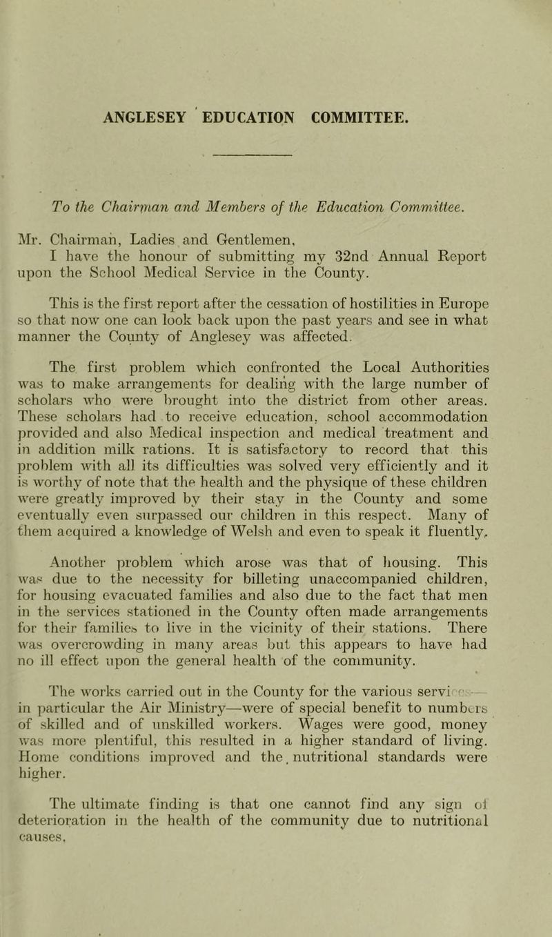 ANGLESEY EDUCATION COMMITTEE. To the Chairman and Members of the Education Committee. Mr. Chairman, Ladies and Gentlemen, I have the honour of submitting my 32nd Annual Report upon the School Medical Service in the County. This is the first report after the cessation of hostilities in Europe so that now one can look back upon the past years and see in what manner the County of Anglesey was affected. The first problem which confronted the Local Authorities was to make arrangements for dealing with the large number of scholars who were brought into the district from other areas. These scholars had to receive education, school accommodation provided and also Medical inspection and medical treatment and in addition milk rations. It is satisfactory to record that this problem with all its difficulties was solved very efficiently and it is worthy of note that the health and the physique of these children were greatly improved by their stay in the County and some eventually even surpassed our children in this respect. Many of them acquired a knowledge of Welsh and even to speak it fluently. Another problem which arose was that of housing. This was due to the necessity for billeting unaccompanied children, for housing evacuated families and also due to the fact that men in the services stationed in the County often made arrangements for their families to live in the vicinity of their stations. There was overcrowding in many areas but this appears to have had no ill effect upon the general health of the community. The works carried out in the County for the various servi in particular the Air Ministry—were of special benefit to numbers of skilled and of unskilled workers. Wages were good, money was more plentiful, this resulted in a higher standard of living. Home conditions improved and the, nutritional standards were higher. The ultimate finding is that one cannot find any sign ol deterioration in the health of the community due to nutritional causes.