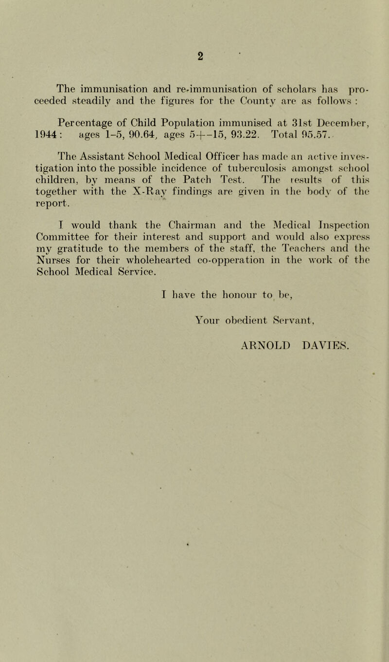 The immunisation and re-immunisation of scholars has pro- ceeded steadily and the figures for the County are as follows : Percentage of Child Population immunised at 31st December, 1944: ages 1-5, 90.64, ages 5-1—15, 93.22. Total 95.57. The Assistant School Medical Officer has made an active inves- tigation into the possible incidence of tuberculosis amongst school children, by means of the Patch Test. The results of this together with the X-Ray findings are given in the body of the report. T would thank the Chairman and the Medical Inspection Committee for their interest and support and would also express my gratitude to the members of the staff, the Teachers and the Nurses for their wholehearted co-opperation in the work of the School Medical Service. I have the honour to be, Your obedient Servant,