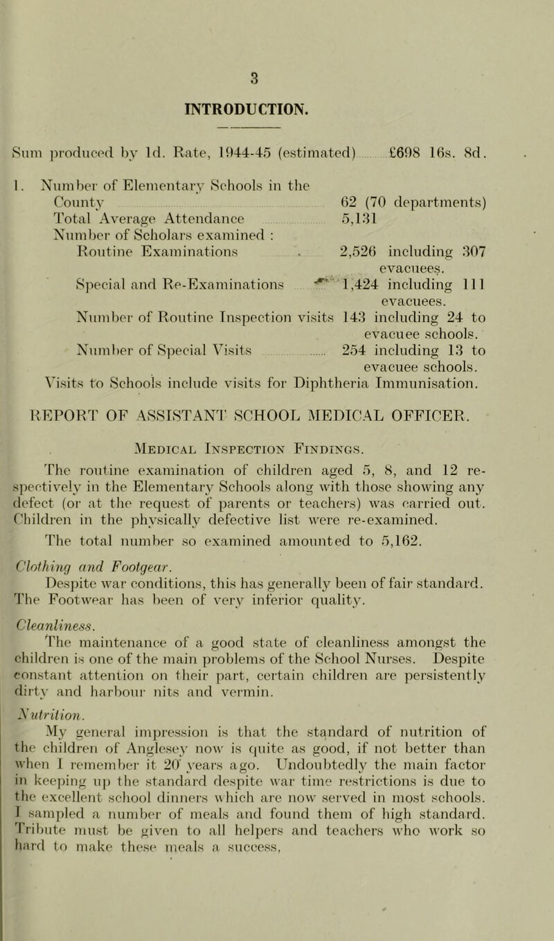 INTRODUCTION. Sum produced by Id. Rate, 1944-45 (estimated) £698 16s. 8d. I. Number of Elementary Schools in the County 62 (70 departments) Total Average Attendance 5,131 Number of Scholars examined : Routine Examinations . 2,526 including 307 evacuees. Special and Re-Examinations 1,424 including 111 evacuees. Number of Routine Inspection visits 143 including 24 to evacuee schools. Number of Special Visits 254 including 13 to evacuee schools. Visits to Schools include visits for Diphtheria Immunisation. REPORT OF ASSISTANT SCHOOL MEDICAL OFFICER. Medical Inspection Findings. The routine examination of children aged 5, 8, and 12 re- spectively in the Elementary Schools along with those showing any defect (or at the request of parents or teachers) was carried out. Children in the physically defective list were re-examined. The total number so examined amounted to 5,162. Clothing and Footgear. Despite war conditions, this has generally been of fair standard. The Footwear has been of very inferior quality. Cleanliness. The maintenance of a good state of cleanliness amongst the children is one of the main problems of the School Nurses. Despite constant attention on their part, certain children are persistently dirty and harbour nits and vermin. Nutrition. My general impression is that the standard of nutrition of the children of Anglesey now is quite as good, if not better than when 1 remember it 20' years ago. Undoubtedly the main factor in keeping up the standard despite war time restrictions is due to the excellent school dinners which are now served in most schools. I sampled a number of meals and found them of high standard. Tribute must be given to all helpers and teachers who Avork so hard to make these meals a success,