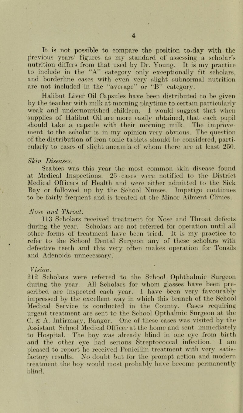 It is not possible to compare the position to-day with the previous years’ figures as my standard of assessing a scholar’s nutrition differs from that used by Dr. Young. It is ray practice to include in the “A” category only exceptionally fit scholars, and borderline cases with even very slight subnormal nutrition are not included in the “average” or “B” category. Halibut Liver Oil Capsules have been distributed to be given by the teacher with milk at morning playtime to certain particularly weak and undernourished children. I would suggest that when supplies of Halibut Oil are more easily obtained, that each pupil should take a capsule with their morning milk. The improve- ment to the scholar is in my opinion very obvious. The question of the distribution of iron tonic tablets should be considered, parti- cularly to cases of slight aneamia of whom there are at least 250. Skin Diseases. Scabies was this year the most common skin disease found at Medical Inspections. 25 cases were notified to the District Medical Officers of Health and were either admitted to the Sick Bay or followed up by the School Nurses. Impetigo continues to be fairly frequent and is treated at the Minor Ailment Clinics. Nose and Throat. 113 Scholars received treatment for Nose and Throat defects during the year. Scholars are not referred for operation until all other forms of treatment have been tried. It is my practice to refer to the School Dental Surgeon any of these scholars with defective teeth and this very often makes operation for Tonsils and Adenoids unnecessary.' Vision. 212 Scholars were referred to the School Ophthalmic Surgeon during the year. All Scholars for whom glasses have been pre- scribed are inspected each year. I have been very favourably impressed by the excellent way in which this branch of the School Medical Service is conducted in the County. Cases requiring urgent treatment are sent to the School Opthalmic Surgeon at the C. & A. Infirmary, Bangor. One of these cases was visited by the Assistant School Medical Officer at the home and sent immediately to Hospital. The boy was already blind in one eye from birth and the other eye had serious Streptococcal infection 1 am pleased to report he received Penicillin treatment with very satis- factory results. No doubt but for the prompt action and modern treatment the boy would most probably have become permanently blind.