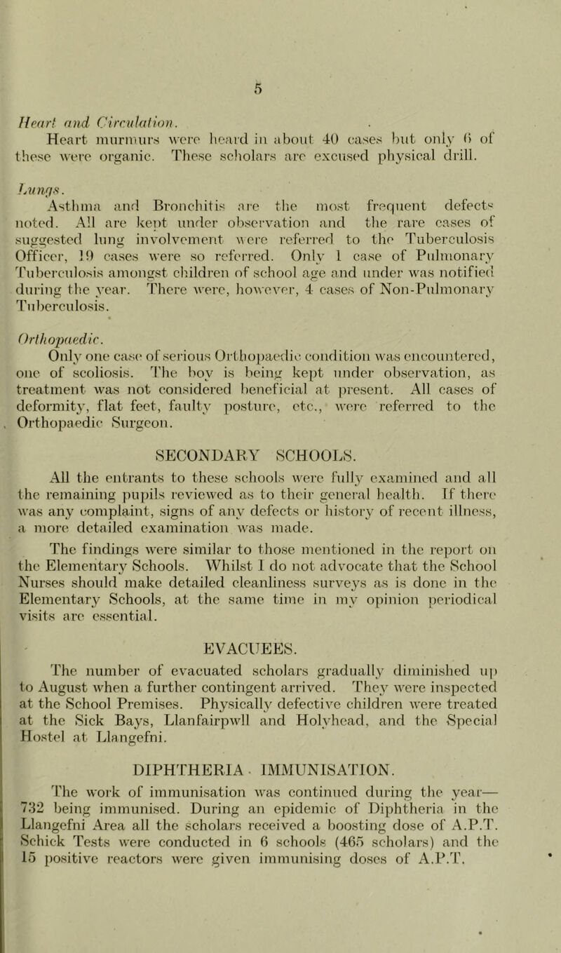 Heart and Circulation. Heart murmurs were heard in about 40 cases but only 0 of these were organic. These scholars arc excused physical drill. Lungs. Asthma and Bronchitis are the most frequent defects noted. All are kept under observation and the rare cases of suggested lung involvement were referred to the Tuberculosis Officer, 1!) cases were so referred. Only l case of Pulmonary Tuberculosis amongst children of school age and under was notified during the year. There were, however, 4 cases of Non-Pulmonary Tuberculosis. Orthopaedic. Only one case of serious Orthopaedic condition was encountered, one of scoliosis. The boy is being kept under observation, as treatment w^as not considered beneficial at present. All cases of deformity, flat feet, faulty posture, etc., were referred to the Orthopaedic Surgeon. SECONDARY SCHOOLS. All the entrants to these schools were fully examined and all the remaining pupils reviewed as to their general health. If there was any complaint, signs of any defects or history of recent illness, a more detailed examination was made. The findings were similar to those mentioned in the report on the Elementary Schools. Whilst 1 do not advocate that the School Nurses should make detailed cleanliness surveys as is done in the Elementary Schools, at the same time in my opinion periodical visits are essential. EVACUEES. The number of evacuated scholars gradually diminished up to August when a further contingent arrived. They v'ere inspected at the School Premises. Physically defective children were treated at the Sick Bays, Llanfairpwll and Holyhead, and the Special Hostel at Llangefni. DIPHTHERIA . IMMUNISATION. The woik of immunisation was continued during the year— 732 being immunised. During an epidemic of Diphtheria in the Llangefni Area all the scholars received a boosting dose of A.P.T. Schick Tests were conducted in 6 schools (465 scholars) and the 15 positive reactors were given immunising doses of A.P.T.