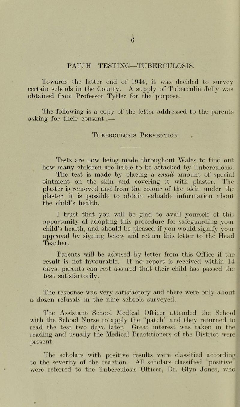 PATCH TESTING—TUBERCULOSIS. Towards the latter end of 1944, it was decided to survey certain schools in the County. A supply of Tuberculin Jelly was obtained from Professor Tytler for the purpose. The following is a copy of the letter addressed to the parents asking for their consent :— Tuberculosis Prevention. Tests are now being made throughout Wales to find out how many children are liable to be attacked by Tuberculosis. The test is made by placing a small amount of special ointment on the skin and covering it with plaster. The plaster is removed and from the colour of the skin under the plaster, it is possible to obtain valuable information about the child’s health. I trust that you will be glad to avail yourself of this opportunity of adopting this procedure for safeguarding your child’s health, and should be pleased if you would signify your approval by signing below and return this letter to the Head Teacher. Parents will be advised by letter from this Office if the result is not favourable. If no report is received within 14 days, parents can rest assured that their child has passed tin- test satisfactorily. The response was very satisfactory and there were only about a dozen refusals in the nine schools surveyed. The Assistant School Medical Officer attended the School with the School Nurse to apply the patch and they returned to read the test two days later, Great interest was taken in the reading and usually the Medical Practitioners of the District were present. The scholars with positive results were classified according to the severity of the reaction. All scholars classified “positive were referred to the Tuberculosis Officer, Dr. Glyn Jones, who