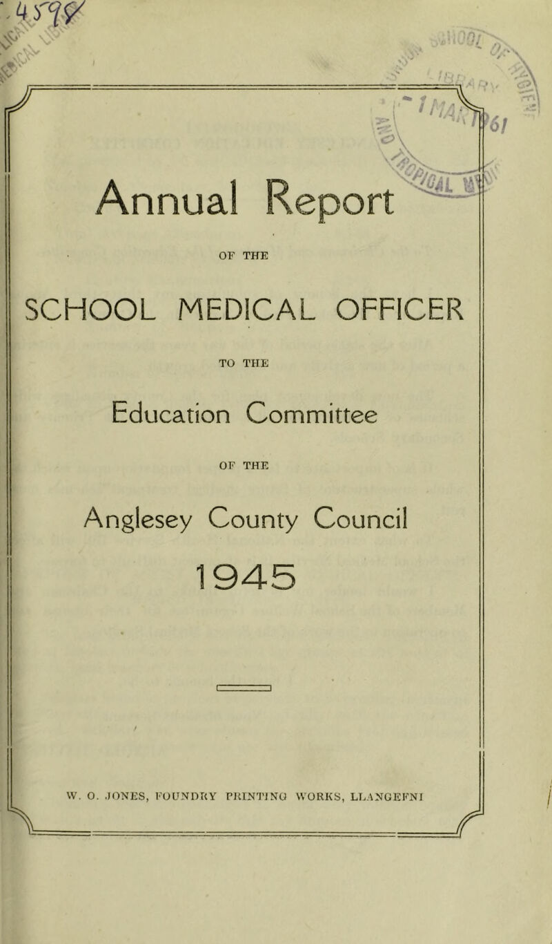 •• 4 fW <>V r j M 4* ' ,, _ , Annual Report OF THE SCHOOL MEDICAL OFFICER TO THE Education Committee OF THE Anglesey County Council 1945 W. O. .JONES, FOUNDRY PRINTING WORKS, LLANGEFNI