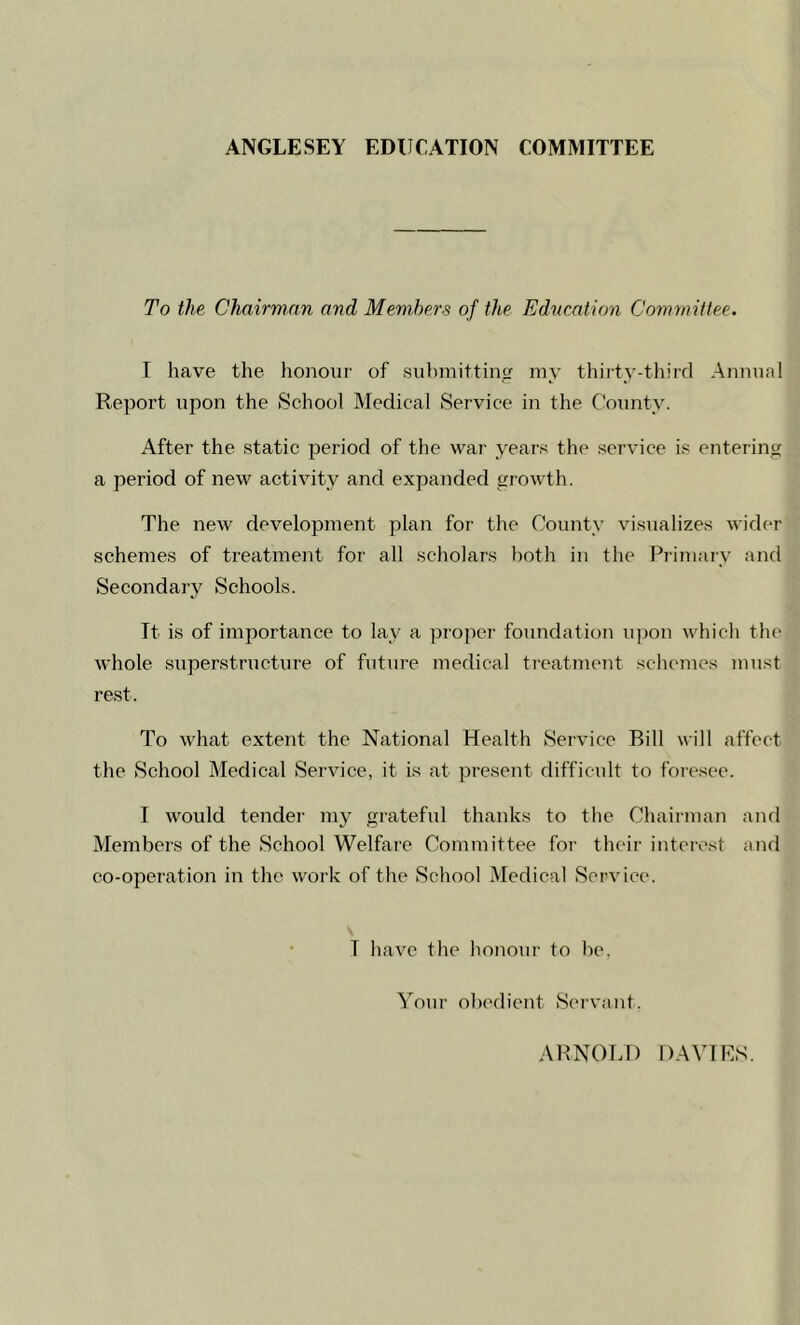 ANGLESEY EDUCATION COMMITTEE To the Chairman and Members of the Education Committee. I have the honour of submitting my thirty-third Annual Report upon the School Medical Service in the County. After the static period of the war years the service is entering a period of new activity and expanded growth. The new development plan for the County visualizes wider schemes of treatment for all scholars both in the Primary and Secondary Schools. It is of importance to lay a proper foundation upon which the whole superstructure of future medical treatment schemes must rest. To what extent the National Health Service Bill will affect the School Medical Service, it is at present difficult to foresee. I would tender my grateful thanks to the Chairman and Members of the School Welfare Committee for their interest and co-operation in the work of the School Medical Service. T have the honour to be. Your obedient Servant. ARNOLD DAVIES.