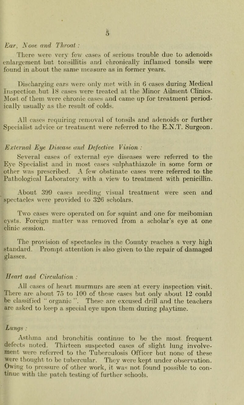Ear, A'ose and Throat : There were very few eases of serious trouble due to adenoids enlargement but tonsillitis and chronically inflamed tonsils were found in about the same measure as in former years. Discharging ears were only met with in 6 eases during Medical Inspection.hut 18 cases were treated at the Minor Ailment Clinics. Most of them were chronic cases and came up for treatment period- ically usually as the result of colds. All cases requiring removal of tonsils and adenoids or further Specialist advice or treatment were referred to the E.N.T. Surgeon. External Eye Disease and Defective Vision : Several cases of external eye diseases were referred to the Eye Specialist and in most cases sulphathiazole in some form or other was prescribed. A few' obstinate cases w'ere referred to the Pathological Laboratory with a view to treatment with penicillin. About 399 cases needing visual treatment were seen and spectacles were provided to 326 scholars. Two cases were operated on for squint and one for meibomian cysts. Foreign matter was removed from a scholar’s eye at one clinic session. The provision of spectacles in the County reaches a very high standard. Prompt attention is also given to the repair of damaged glasses. Heart and Circulation : All cases of heart murmurs are seen at every inspection visit. There arc* about 75 to 100 of these cases but only about 12 could be classified “ organic ”. These are excused drill and the teachers are asked to keep a special eye upon them during playtime. Lungs : Asthma and bronchitis continue to be the most frequent defects noted. Thirteen suspected cases of slight lung involve- ment were referred to the Tuberculosis Officer but none of these were thought to be tubercular. They were kept under observation. Owing to pressure of other work, it was not. found possible to con- tinue with the patch testing of further schools.