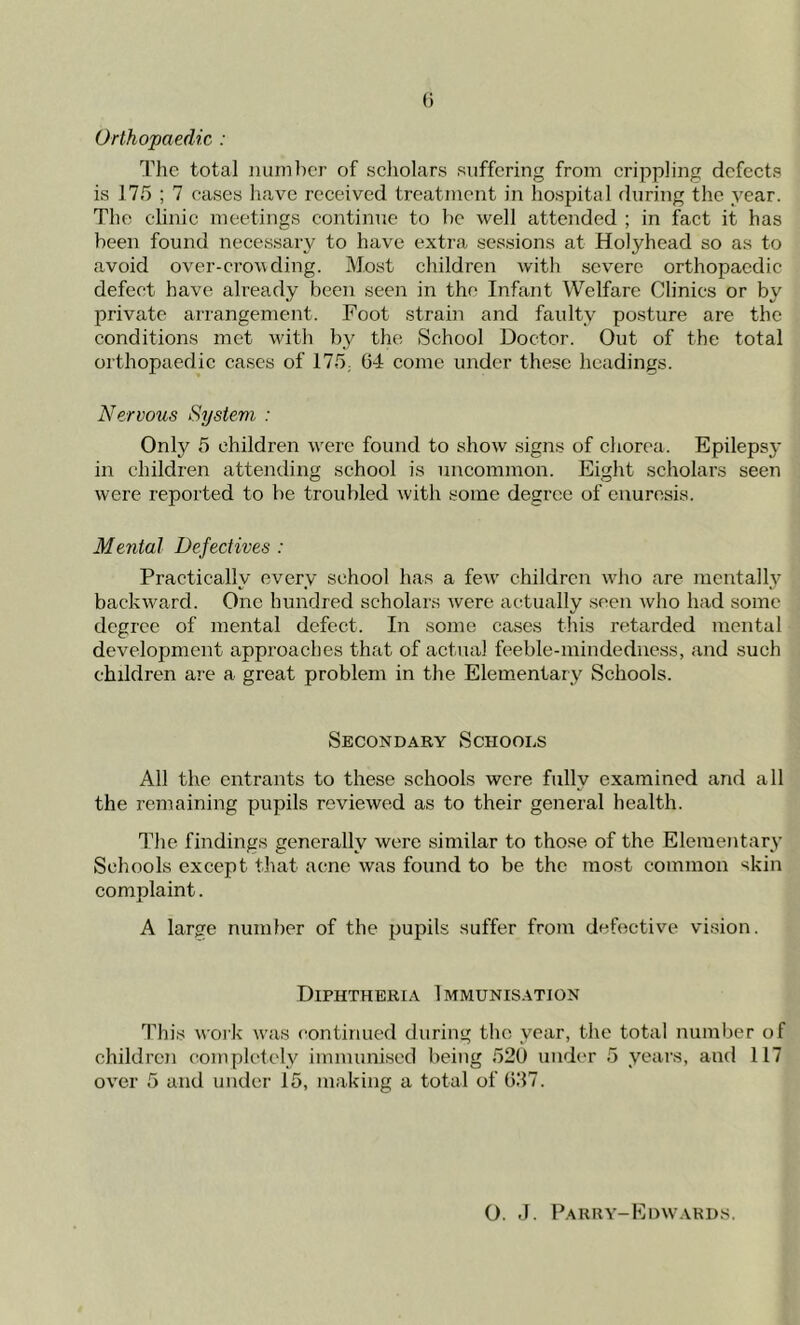 Orthopaedic : The total number of scholars suffering from crippling defects is 175 ; 7 cases have received treatment in hospital during the year. The clinic meetings continue to be well attended ; in fact it has been found necessary to have extra sessions at Holyhead so as to avoid over-crowding. Most children with severe orthopaedic defect have already been seen in the Infant Welfare Clinics or by private arrangement. Foot strain and faulty posture are the conditions met with by the School Doctor. Out of the total orthopaedic cases of 175; 6-1 come under these headings. Nervous System : Only 5 children were found to show signs of chorea. Epilepsy in children attending school is uncommon. Eight scholars seen were reported to be troubled with some degree of enuresis. Mental Defectives : Practically every school has a few children who are mentally backward. One hundred scholars were actually seen who had some degree of mental defect. In some cases this retarded mental development approaches that of actual feeble-mindedness, and such children are a great problem in the Elementary Schools. Secondary Schools All the entrants to these schools were fully examined and all the remaining pupils reviewed as to their general health. The findings generally were similar to those of the Elementary Schools except that acne was found to be the most common skin complaint. A large number of the pupils suffer from defective vision. Diphtheria Immunisation This work was continued during the year, the total number of children completely immunised being 520 under 5 years, and 117 over 5 and under 15, making a total of 637. O. J. Parry-Edwards.