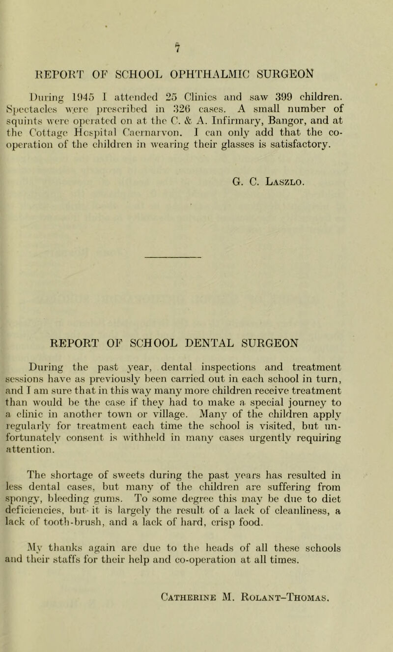REPORT OF SCHOOL OPHTHALMIC SURGEON During 1945 1 attended 25 Clinics and saw 399 children. Spectacles were prescribed in 320 cases. A small number of squints were operated on at the C. & A. Infirmary, Bangor, and at the Cottage Hospital Caernarvon. 1 can only add that the co- operation of the children in wearing their glasses is satisfactory. G. C. Laszlo. REPORT OF SCHOOL DENTAL SURGEON During the past year, dental inspections and treatment sessions have as previously been carried out in each school in turn, and 1 am sure that in this way many more children receive treatment than would be the case if they had to make a. special journey to a clinic in another town or village. Many of the children apply regularly for treatment each time the school is visited, but un- fortunately consent is withheld in many cases urgently requiring attention. The shortage of sweets during the past years has resulted in less dental cases, but many of the children are suffering from spongy, bleeding gums. To some degree this may be due to diet deficiencies, but it is largely the result of a lack of cleanliness, a lack of tooth-brush, and a lack of hard, crisp food. My thanks again are due to the heads of all these schools and their staffs for their help and co-operation at all times. Catherine M. Rolant-Thomas.
