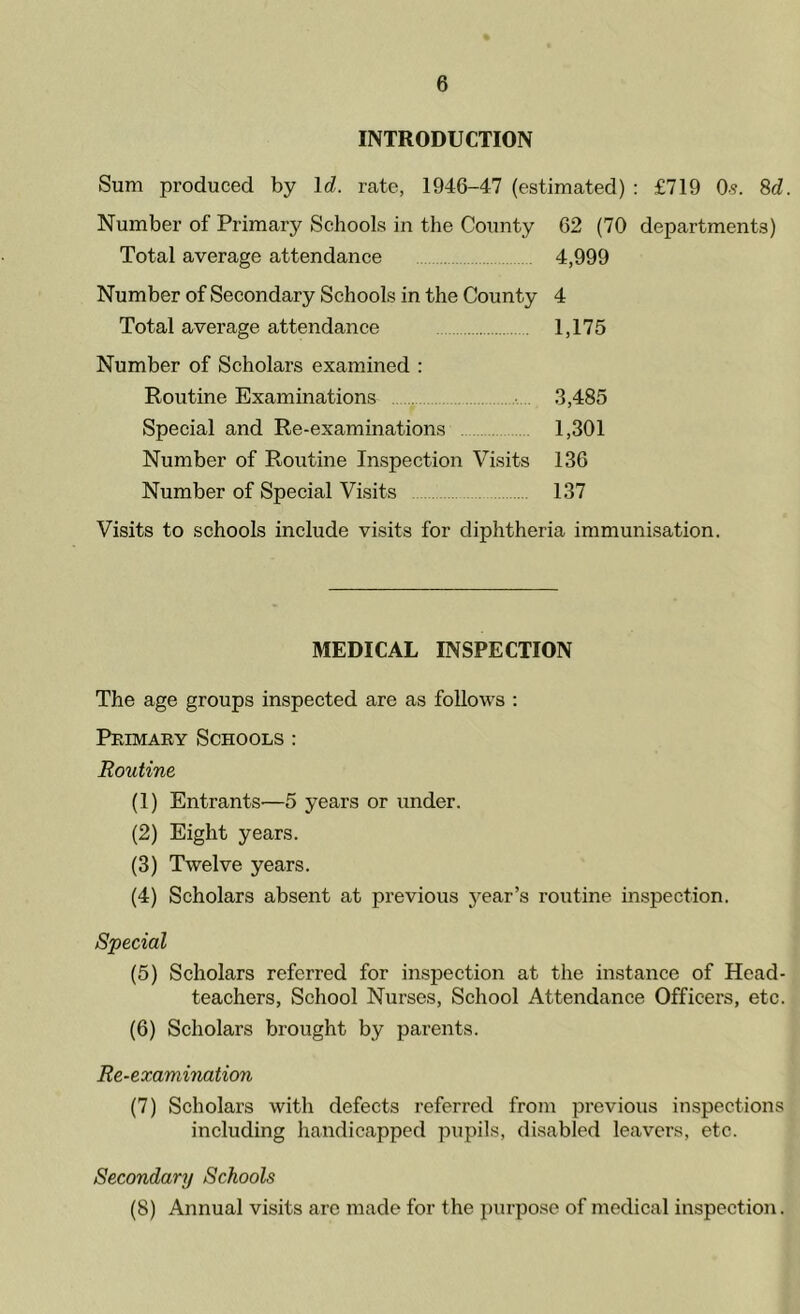 INTRODUCTION Sum produced by Id. rate, 1946-47 (estimated) : £719 0?. 8d. Number of Primary Schools in the County 62 (70 departments) Total average attendance 4,999 Number of Secondary Schools in the County 4 Total average attendance 1,175 Number of Scholars examined : Routine Examinations 3,485 Special and Re-examinations 1,301 Number of Routine Inspection Visits 136 Number of Special Visits 137 Visits to schools include visits for diphtheria immunisation. MEDICAL INSPECTION The age groups inspected are as follows : Primary Schools : Routine (1) Entrants—5 years or under. (2) Eight years. (3) Twelve years. (4) Scholars absent at previous year’s routine inspection. Special (5) Scholars referred for inspection at the instance of Head- teachers, School Nurses, School Attendance Officers, etc. (6) Scholars brought by parents. Re-examination (7) Scholars with defects referred from previous inspections including handicapped pupils, disabled leavers, etc. Secondary Schools (8) Annual visits are made for the purpose of medical inspection.