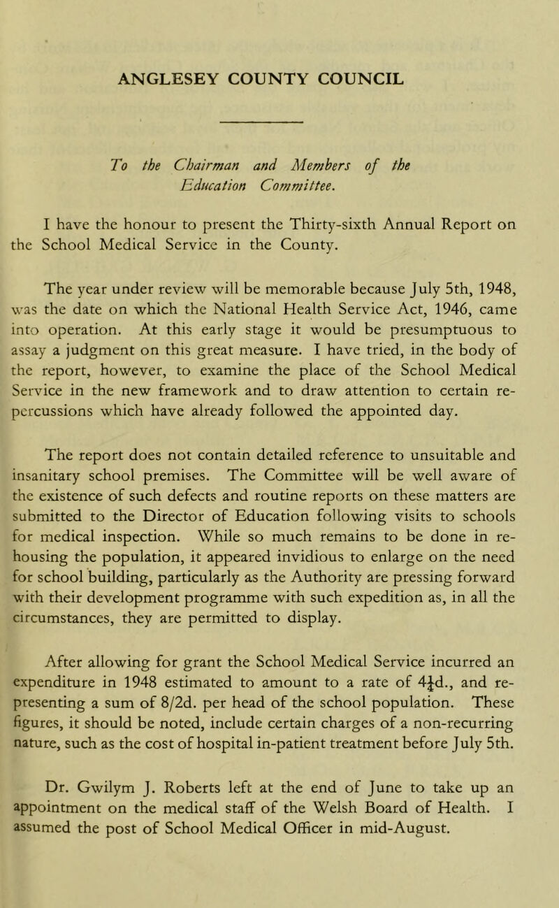 ANGLESEY COUNTY COUNCIL To the Chairman and Members of the Education Committee. I have the honour to present the Thirty-sixth Annual Report on the School Medical Service in the County. The year under review will be memorable because July 5th, 1948, was the date on which the National Health Service Act, 1946, came into operation. At this early stage it would be presumptuous to assay a judgment on this great measure. I have tried, in the body of the report, however, to examine the place of the School Medical Service in the new framework and to draw attention to certain re- percussions which have already followed the appointed day. The report does not contain detailed reference to unsuitable and insanitary school premises. The Committee will be well aware of the existence of such defects and routine reports on these matters are submitted to the Director of Education following visits to schools for medical inspection. While so much remains to be done in re- housing the population, it appeared invidious to enlarge on the need for school building, particularly as the Authority are pressing forward with their development programme with such expedition as, in all the circumstances, they are permitted to display. After allowing for grant the School Medical Service incurred an expenditure in 1948 estimated to amount to a rate of 4Jd., and re- presenting a sum of 8/2d. per head of the school population. These figures, it should be noted, include certain charges of a non-recurring nature, such as the cost of hospital in-patient treatment before July 5th. Dr. Gwilym J. Roberts left at the end of June to take up an appointment on the medical staff of the Welsh Board of Health. I assumed the post of School Medical Officer in mid-August.