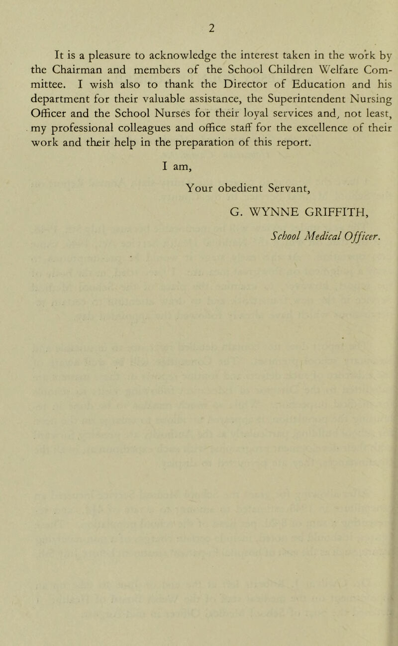 It is a pleasure to acknowledge the interest taken in the work by the Chairman and members of the School Children Welfare Com- mittee. I wish also to thank the Director of Education and his department for their valuable assistance, the Superintendent Nursing Officer and the School Nurses for their loyal services and, not least, my professional colleagues and office staff for the excellence of their work and their help in the preparation of this report. I am, Your obedient Servant, G. WYNNE GRIFFITH,
