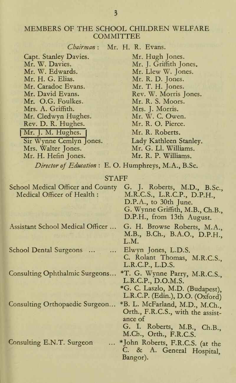 MEMBERS OF THE SCHOOL CHILDREN WELFARE COMMITTEE Chairman : Capt. Stanley Davies. Mr. W. Davies. Mr. W. Edwards. Mr. H. G. Elias. Mr. Caradoc Evans. Mr. David Evans. Mr. O.G. Foulkes. Mrs. A. Griffith. Mr. Cledwyn Hughes. Rev. D. R. Hughes. | Mr. J. M. Hughes. | Sir Wynne Cemlyn Jones. Mrs. Walter Jones. Mr. H. Hefin Jones. Mr. FI. R. Evans. Mr. Hugh Jones. Mr. J. Griffith Jones. Mr. Llew W. Jones. Mr. R. D. Jones. Mr. T. H. Jones. Rev. W. Morris Jones. Mr. R. S. Moors. Mrs. J. Morris. Mr. W. C. Owen. Mr. R. O. Pierce. Mr. R. Roberts. Lady Kathleen Stanley. Mr. G. LI. Williams. Mr. R. P. Williams. Director of Education : E. O. Humphreys, M.A., B.Sc. STAFF School Medical Officer and County Medical Officer of Health : Assistant School Medical Officer ... School Dental Surgeons ... Consulting Ophthalmic Surgeons... Consulting Orthopaedic Surgeon... Consulting E.N.T. Surgeon G. J. Roberts, M.D., B.Sc., M.R.C.S., L.R.C.P., D.P.H., D.P.A., to 30th June. G. Wynne Griffith, M.B., Ch.B., D.P.H., from 13th August. G. H. Browse Roberts, M.A., M.B., B.Ch., B.A.O., D.P.H. L.M. Elwyn Jones, L.D.S. C. Rolant Thomas, M.R.C.S. L.R.C.P., L.D.S. *T. G. Wynne Parry, M.R.C.S. L.R.C.P., D.O.M.S. *G. C. Laszlo, M.D. (Budapest), L. R.C.P. (Edin.), D.O. (Oxford) *B. L. McFarland, M.D., M.Ch., Orth., F.R.C.S., with the assist- ance of G. I. Roberts, M.B., Ch.B. M. Ch., Orth., F.R.C.S. *John Roberts, F.R.C.S. (at the C. & A. General Hospital, Bangor).