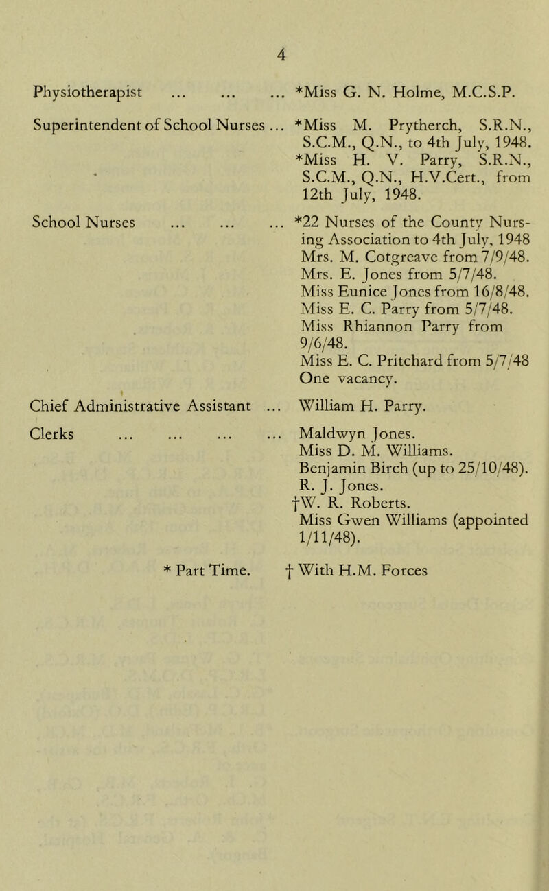 *Miss G. N. Holme, M.C.S.P. Physiotherapist Superintendent of School Nurses ... School Nurses Chief Administrative Assistant Clerks *Miss M. Prytherch, S.R.N., S.C.M., Q.N., to 4th July, 1948. *Miss H. V. Parry, S.R.N., S.C.M., Q.N., H.V.Cert., from 12th July, 1948. *22 Nurses of the County Nurs- ing Association to 4th July, 1948 Mrs. M. Cotgreave from 7/9/48. Mrs. E. Jones from 5/7/48. Miss Eunice Jones from 16/8/48. Miss E. C. Parry from 5/7/48. Miss Rhiannon Parry from 9/6/48. Miss E. C. Pritchard from 5/7/48 One vacancy. William H. Parry. Maldwyn Jones. Miss D. M. Williams. Benjamin Birch (up to 25/10/48). R. J. Jones. fW. R. Roberts. Miss Gwen Williams (appointed 1/11/48). * Part Time. f With H.M. Forces