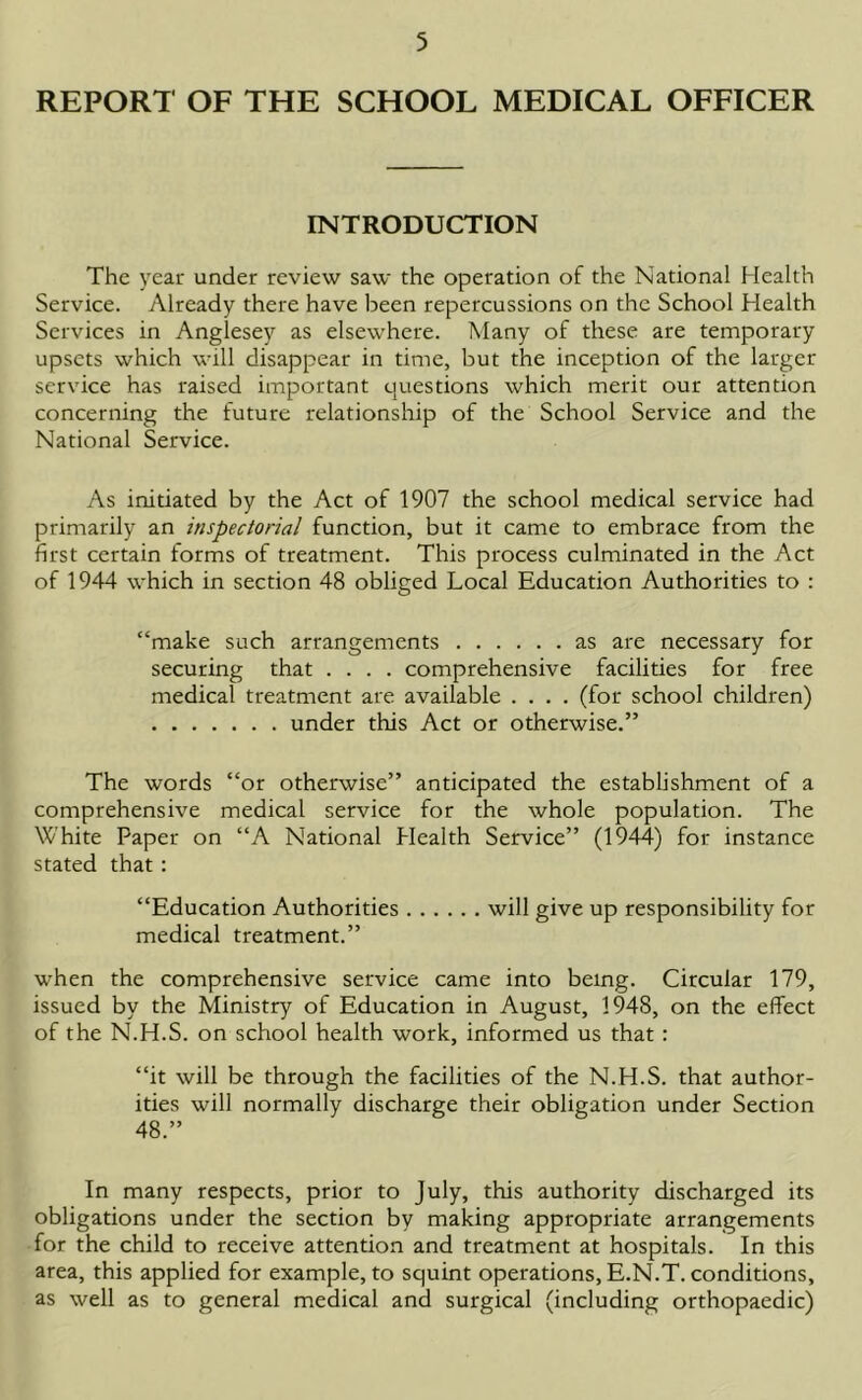 REPORT OF THE SCHOOL MEDICAL OFFICER INTRODUCTION The year under review saw the operation of the National Health Service. Already there have been repercussions on the School Health Services in Anglesey as elsewhere. Many of these are temporary upsets which will disappear in time, but the inception of the larger service has raised important questions which merit our attention concerning the future relationship of the School Service and the National Service. As initiated by the Act of 1907 the school medical service had primarily an inspectorial function, but it came to embrace from the first certain forms of treatment. This process culminated in the Act of 1944 which in section 48 obliged Local Education Authorities to : “make such arrangements as are necessary for securing that .... comprehensive facilities for free medical treatment are available .... (for school children) under this Act or otherwise.” The words “or otherwise” anticipated the establishment of a comprehensive medical service for the whole population. The White Paper on “A National Plealth Service” (1944) for instance stated that: “Education Authorities will give up responsibility for medical treatment.” when the comprehensive service came into being. Circular 179, issued by the Ministry of Education in August, 194S, on the effect of the N.H.S. on school health work, informed us that : “it will be through the facilities of the N.H.S. that author- ities will normally discharge their obligation under Section 48.” In many respects, prior to July, this authority discharged its obligations under the section by making appropriate arrangements for the child to receive attention and treatment at hospitals. In this area, this applied for example, to squint operations, E.N.T. conditions, as well as to general medical and surgical (including orthopaedic)